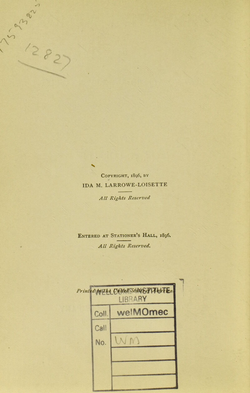 N Copyright, 1896, by >pi IDA M. LARROWE-LOISETTE AH Rights Reserved Entered at Stationer’s Hall, 1896. All Rights Reserved. LIB'^ARY Coll. welMOmec Call No. ^ 1