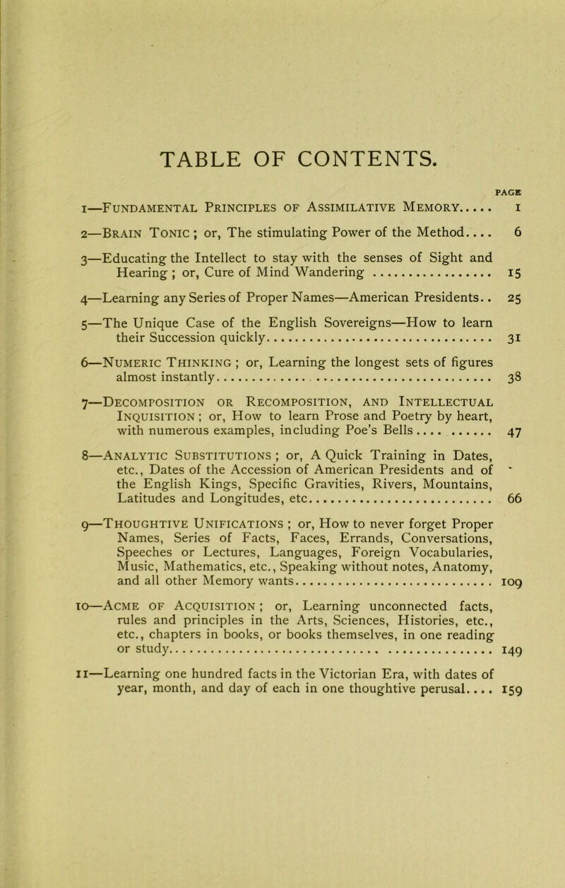 TABLE OF CONTENTS PAGE 1— Fundamental Principles of Assimilative Memory i 2— Brain Tonic ; or, The stimulating Power of the Method.... 6 3— Educating the Intellect to stay with the senses of Sight and Hearing ; or, Cure of Mind Wandering 15 4— Learning any Series of Proper Names—American Presidents.. 25 5— The Unique Case of the English Sovereigns—How to learn their Succession quickly 31 6— Numeric Thinking ; or, Learning the longest sets of figures almost instantly 38 7— Decomposition or Recomposition, and Intellectual Inquisition ; or, How to learn Prose and Poetry by heart, with numerous examples, including Poe’s Bells .... 47 8— Analytic Substitutions ; or, A Quick Training in Dates, etc.. Dates of the Accession of American Presidents and of ' the English Kings, Specific Gravities, Rivers, Mountains, Latitudes and Longitudes, etc 66 9— Thoughtive Unifications ; or. How to never forget Proper Names, Series of Facts, Faces, Errands, Conversations, Speeches or Lectures, Languages, Foreign Vocabularies, Music, Mathematics, etc.. Speaking without notes. Anatomy, and all other Memory wants 109 10— Acme of Acquisition ; or. Learning unconnected facts, rules and principles in the Arts, Sciences, Histories, etc., etc., chapters in books, or books themselves, in one reading or study 149 11— Learning one hundred facts in the Victorian Era, with dates of year, month, and day of each in one thoughtive perusal.... 159