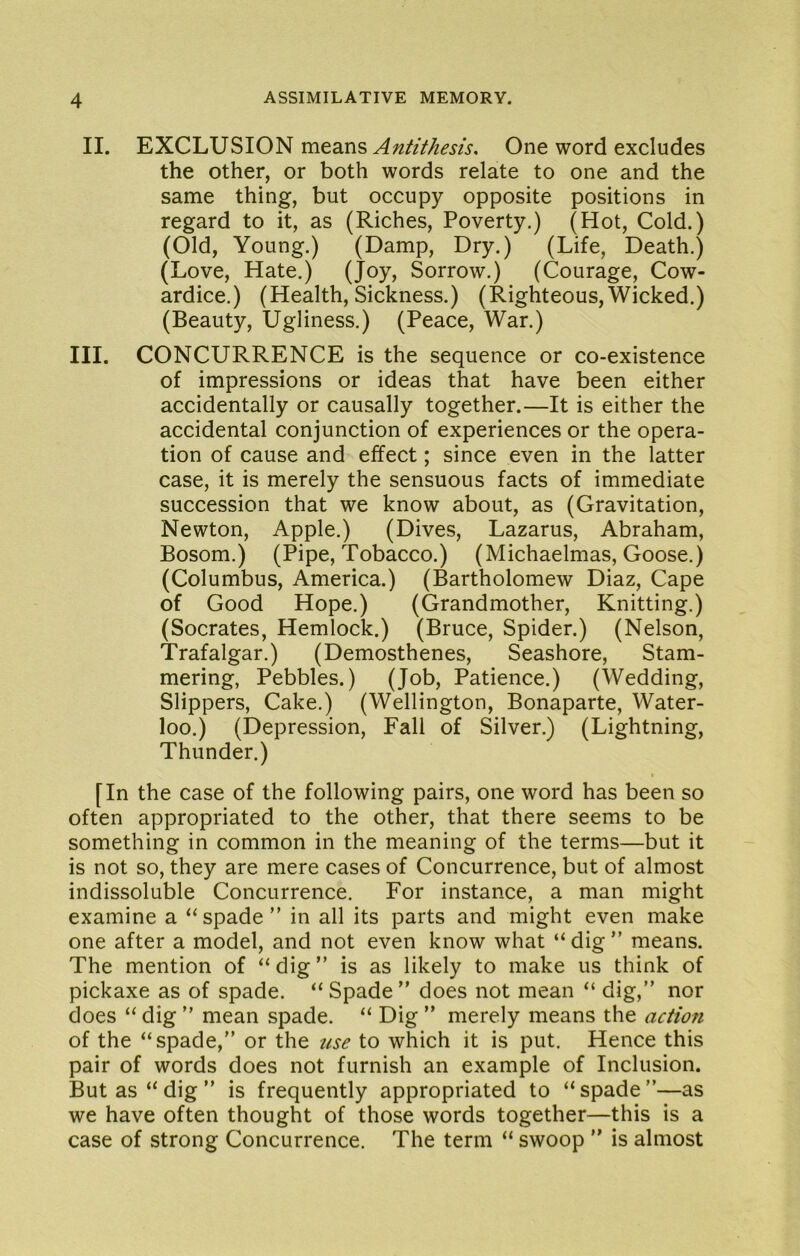 II. EXCLUSION means One word excludes the other, or both words relate to one and the same thing, but occupy opposite positions in regard to it, as (Riches, Poverty.) (Hot, Cold.) (Old, Young.) (Damp, Dry.) (Life, Death.) (Love, Hate.) (Joy, Sorrow.) (Courage, Cow- ardice.) (Health, Sickness.) (Righteous,Wicked.) (Beauty, Ugliness.) (Peace, War.) III. CONCURRENCE is the sequence or co-existence of impressions or ideas that have been either accidentally or causally together.—It is either the accidental conjunction of experiences or the opera- tion of cause and effect; since even in the latter case, it is merely the sensuous facts of immediate succession that we know about, as (Gravitation, Newton, Apple.) (Dives, Lazarus, Abraham, Bosom.) (Pipe, Tobacco.) (Michaelmas, Goose.) (Columbus, America.) (Bartholomew Diaz, Cape of Good Hope.) (Grandmother, Knitting.) (Socrates, Hemlock.) (Bruce, Spider.) (Nelson, Trafalgar.) (Demosthenes, Seashore, Stam- mering, Pebbles.) (Job, Patience.) (Wedding, Slippers, Cake.) (Wellington, Bonaparte, Water- loo.) (Depression, Fall of Silver.) (Lightning, Thunder.) [In the case of the following pairs, one word has been so often appropriated to the other, that there seems to be something in common in the meaning of the terms—but it is not so, they are mere cases of Concurrence, but of almost indissoluble Concurrence. For instance, a man might examine a “spade” in all its parts and might even make one after a model, and not even know what “ dig ” means. The mention of “ dig ” is as likely to make us think of pickaxe as of spade. “Spade” does not mean “ dig,” nor does “ dig ” mean spade. “ Dig ” merely means the action of the “spade,” or the 2cse to which it is put. Hence this pair of words does not furnish an example of Inclusion. But as “ dig ” is frequently appropriated to “ spade ”—as we have often thought of those words together—this is a case of strong Concurrence. The term “ swoop ” is almost