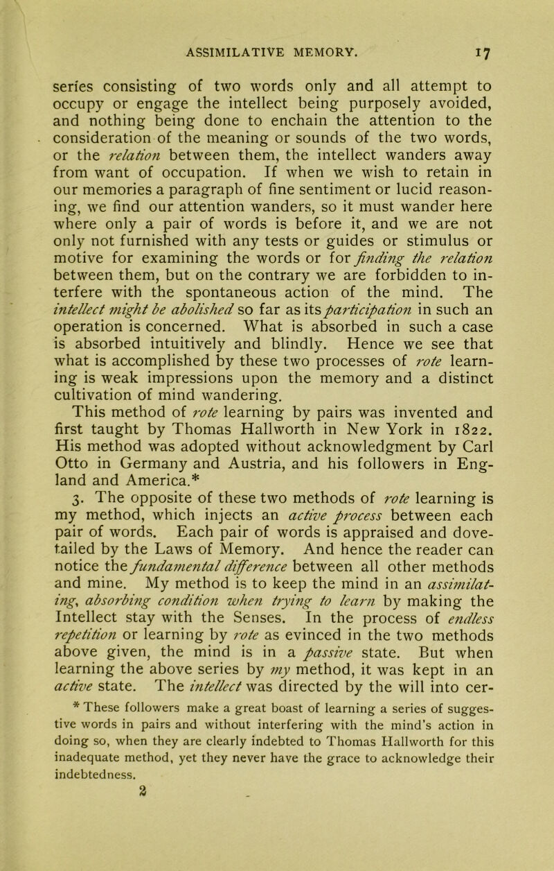 series consisting of two words only and all attempt to occupy or engage the intellect being purposely avoided, and nothing being done to enchain the attention to the consideration of the meaning or sounds of the two words, or the relation between them, the intellect wanders away from want of occupation. If when we wish to retain in our memories a paragraph of fine sentiment or lucid reason- ing, we find our attention wanders, so it must wander here where only a pair of words is before it, and we are not only not furnished with any tests or guides or stimulus or motive for examining the words or for finding the relation between them, but on the contrary we are forbidden to in- terfere with the spontaneous action of the mind. The intellect might be abolished so far as It'S)participation in such an operation is concerned. What is absorbed in such a case is absorbed intuitively and blindly. Hence we see that what is accomplished by these two processes of rote learn- ing is weak impressions upon the memory and a distinct cultivation of mind wandering. This method of rote learning by pairs was invented and first taught by Thomas Hallworth in New York in 1822. His method was adopted without acknowledgment by Carl Otto in Germany and Austria, and his followers in Eng- land and America.* 3. The opposite of these two methods of rote learning is my method, which injects an active process between each pair of words. Each pair of words is appraised and dove- tailed by the Laws of Memory. And hence the reader can notice the funda7tiental difference between all other methods and mine. My method is to keep the mind in an assimilat- ing^ absorbing condition when trying to learn by making the Intellect stay with the Senses. In the process of endless repetition or learning by i^ote as evinced in the two methods above given, the mind is in a passive state. But when learning the above series by my method, it was kept in an active state. The intellect was directed by the will into cer- * These followers make a great boast of learning a series of sugges- tive words in pairs and without interfering with the mind’s action in doing so, when they are clearly indebted to Thomas Hallworth for this inadequate method, yet they never have the grace to acknowledge their indebtedness. %