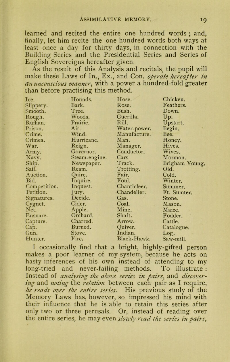 learned and recited the entire one hundred words; and, finally, let him recite the one hundred words both ways at least once a day for thirty days, in connection with the Building Series and the Presidential Series and Series of English Sovereigns hereafter given. As the result of this Analysis and recitals, the pupil will make these Laws of In., Ex., and Con. operate hereafter in an miconscious 7nanner^ with a power a hundred-fold greater than before practising this method. Ice. Hounds. Hose. Chicken. Slippery. Bark. Rose. Feathers. Smooth. Tree. Bush. Down. Rough. Woods, Guerilla, Up. Ruffian. Prairie. Rill. Upstart. Prison. Air. Water-power. Begin, Crime. Wind. Manufacture. Bee. Crimea. Hurricane. Man. Honey. War. Reign. Manager. Hives. Army. Governor, Conductor. Wives. Navy. Steam-engine. Cars. Mormon. Ship. Newspaper, Track. Brigham Young. Sail. Ream, Trotting. Old. Auction, Quire. Fair. Cold. Bid. Inquire. Foul. Winter. Competition. Inquest. Chanticleer. Summer. Petition. Jur>% Chandelier. Ft. Sumter. Signatures. Decide. Gas. Stone. Cygnet. Cider. Coal, Mason. Net. Apple. Mine. Maize. Ensnare. Orchard. Shaft. Fodder. Capture. Charred. Arrow. Cattle. Cap. Burned. Quiver. Catalogue. Gun, Stove. Indian, Log. Hunter. Fire. Black-Hawk. Saw-mill. I occasionally find that a bright, highly-gifted person makes a poor learner of my system, because he acts on hasty inferences of his own instead of attending to my long-tried and never-failing methods. To illustrate : Instead of analysing the above serPes in pairs^ and discover- ing and noting the relation between each pair as I require, he reads over the entire series. His previous study of the Memory Laws has, however, so impressed his mind with their influence that he is able to retain this series after only two or three perusals. Or, instead of reading over the entire series, he may even slo7vly read the series mpairsy