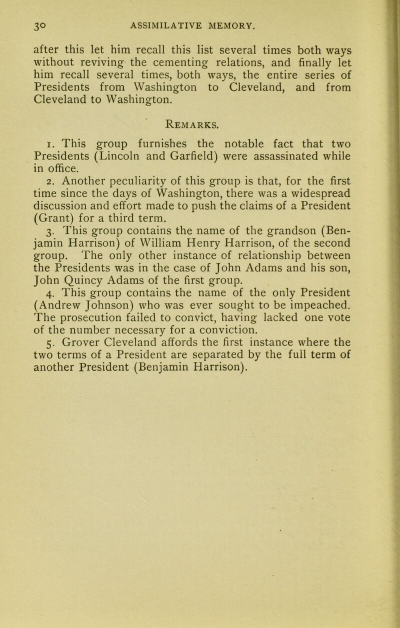 after this let him recall this list several times both ways without reviving the cementing relations, and finally let him recall several times, both ways, the entire series of Presidents from Washington to Cleveland, and from Cleveland to Washington. Remarks, 1. This group furnishes the notable fact that two Presidents (Lincoln and Garfield) were assassinated while in office. 2. Another peculiarity of this group is that, for the first time since the days of Washington, there was a widespread discussion and effort made to push the claims of a President (Grant) for a third term. 3. This group contains the name of the grandson (Ben- jamin Harrison) of William Henry Harrison, of the second group. The only other instance of relationship between the Presidents was in the case of John Adams and his son, John Quincy Adams of the first group. 4. This group contains the name of the only President (Andrew Johnson) who was ever sought to be impeached. The prosecution failed to convict, having lacked one vote of the number necessary for a conviction. 5. Grover Cleveland affords the first instance where the two terms of a President are separated by the full term of another President (Benjamin Harrison).