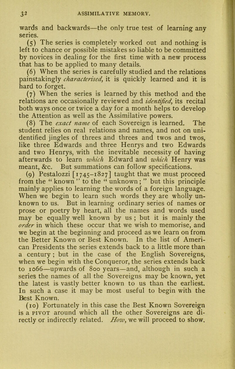 wards and backwards—the only true test of learning any series. (5) The series is completely worked out and nothing is left to chance or possible mistakes so liable to be committed by novices in dealing for the first time with a new process that has to be applied to many details. (6) When the series is carefully studied and the relations painstakingly characterised^ it is quickly learned and it is hard to forget. (7) When the series is learned by this method and the relations are occasionally reviewed and identified, its recital both ways once or twice a day for a month helps to develop the Attention as well as the Assimilative powers. (8) The exact name of each Sovereign is learned. The student relies on real relations and names, and not on uni- dentified jingles of threes and threes and twos and twos, like three Edwards and three Henrys and two Edwards and two Henrys, with the inevitable necessity of having afterwards to learn which Edward and which Henry was meant, &c. But summations can follow specifications. (9) Pestalozzi [1745-1827] taught that we must proceed from the “ known ” to the “ unknown ; ” but this principle mainly applies to learning the words of a foreign language. When we begin to learn such words they are wholly un- known to us. But in learning ordinary series of names or prose or poetry by heart, all the names and words used may be equally well known by us ; but it is mainly the order in which these occur that we wish to memorise, and we begin at the beginning and proceed as we learn on from the Better Known or Best Known. In the list of Ameri- can Presidents the series extends back to a little more than a century ; but in the case of the English Sovereigns, when we begin with the Conqueror, the series extends back to 1066—upwards of 800 years—and, although in such a series the names of all the Sovereigns may be known, yet the latest is vastly better known to us than the earliest. In such a case it may be most useful to begin with the Blest Known. (10) Fortunately in this case the Best Known Sovereign is a PIVOT around which all the other Sovereigns are di- rectly or indirectly related. How, we will proceed to show.