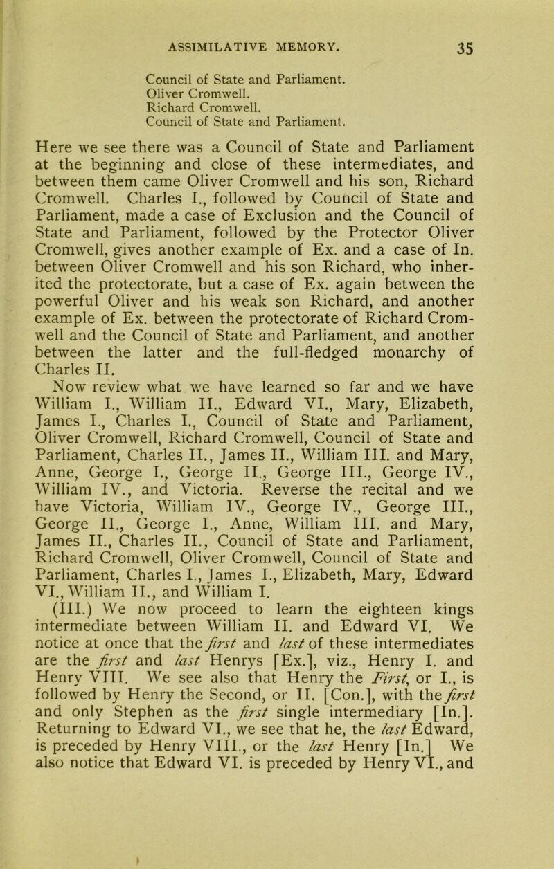 Council of State and Parliament. Oliver Cromwell. Richard Cromwell. Council of State and Parliament. Here we see there was a Council of State and Parliament at the beginning and close of these intermediates, and between them came Oliver Cromwell and his son, Richard Cromwell. Charles I., followed by Council of State and Parliament, made a case of Exclusion and the Council of State and Parliament, followed by the Protector Oliver Cromwell, gives another example of Ex. and a case of In. between Oliver Cromwell and his son Richard, who inher- ited the protectorate, but a case of Ex. again between the powerful Oliver and his weak son Richard, and another example of Ex. between the protectorate of Richard Crom- well and the Council of State and Parliament, and another between the latter and the full-fledged monarchy of Charles II. Now review what we have learned so far and we have William I., William II., Edward VI., Mary, Elizabeth, James I., Charles I., Council of State and Parliament, Oliver Cromwell, Richard Cromwell, Council of State and Parliament, Charles II., James II., William HI. and Mary, Anne, George I., George II., George III., George IV., William IV., and Victoria. Reverse the recital and we have Victoria, William IV., George IV., George III., George II., George I., Anne, William III. and Mary, James II., Charles II., Council of State and Parliament, Richard Cromwell, Oliver Cromwell, Council of State and Parliament, Charles I., James I., Elizabeth, Mary, Edward VI., William II., and William I. (Ill .) We now proceed to learn the eighteen kings intermediate between William II. and Edward VI. We notice at once that the first and last of these intermediates are the first and last Henrys [Ex.], viz., Henry I. and Henry VHI. We see also that Henry the Firsts or I,, is followed by Henry the Second, or II. [Con.], with the first and only Stephen as the fi^-st single intermediary [In.]. Returning to Edward VI., we see that he, the last Edward, is preceded by Henry VIII., or the last Henry [In.] We also notice that Edward VI. is preceded by Henry VI., and