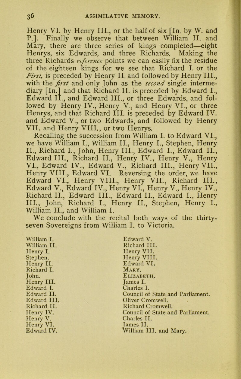 Henry VI. by Henry HI., or the half of six [In. by W. and P.]. Finally we observe that between William II. and Mary, there are three series of kings completed—eight Henrys, six Edwards, and three Richards. Making the three Richards reference points we can easily fix the residue of the eighteen kings for we see that Richard I. or the Firsts is preceded by Henry II. and followed by Henry HI., with the first and only John as the second single interme- diary [In.] and that Richard II. is preceded by Edward I., Edward II., and Edward HI., or three Edwards, and fol- lowed by Henry IV., Henry V., and Henry VI., or three Henrys, and that Richard III. is preceded by Edward IV. and Edward V., or two Edwards, and followed by Henry VII. and Henry VIII., or two Henrys. Recalling the succession from William I. to Edward VI., we have William I., William II., Henry I., Stephen, Henry II., Richard I., John, Henry HI., Edward I., Edward II., Edward HI., Richard II., Henry IV., Henry V., Henry VI., Edward IV., Edward V., Richard III., Henry VII., Henry VHI., Edward VI. Reversing the order, we have Edward VI., Henry VHI., Henry VII., Richard HI., Edward V., Edward IV., Henry VI., Henry V., Henry IV., Richard II., Edward HI., Edward II., Edward I., Henry HI., John, Richard I., Henry II., Stephen, Henry I., William II., and William I. We conclude with the recital both ways of the thirty- seven Sovereigns from William I. to Victoria. William I. William II. Henry I. Stephen. Henry II. Richard I. John. Henry III. Edward [. Edward II. Edward III. Richard II. Henry IV. Henry V. Henry VI. Edward IV. Edward V. Richard III. Henry VII. Henry VHI. Edward VI. Mary. Elizabeth, James I. Charles I. Council of State and Parliament. Oliver Cromwell. Richard Cromwell. Council of State and Parliament. Charles II. James II. William III. and Mary.