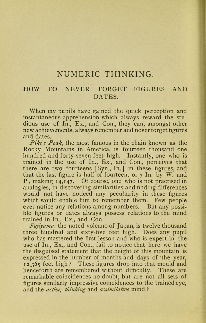 NUMERIC THINKING. HOW TO NEVER FORGET FIGURES AND DATES. When my pupils have gained the quick perception and instantaneous apprehension which always reward the stu- dious use of In., Ex., and Con., they can, amongst other new achievements, always remember and never forget figures and dates. Pikes Peak^ the most famous in the chain known as the Rocky Mountains in America, is fourteen thousand one hundred and forty-seven feet high. Instantly, one who is trained in the use of In., Ex., and Con., perceives that there are two fourteens [Syn., In.] in these figures, and that the last figure is half of fourteen, or 7 In. by W. and P., making 14,147. Of course, one who is not practised in analogies, in discovering similarities and finding differences would not have noticed any peculiarity in these figures which would enable him to remember them. Few people ever notice any relations among numbers. But any possi- ble figures or dates always possess relations to the mind trained in In., Ex., and Con. Fujiyania, the noted volcano of Japan, is twelve thousand three hundred and sixty-five feet high. Does any pupil who has mastered the first lesson and who is expert in the use of In., Ex., and Con., fail to notice that here we have the disguised statement that the height of this mountain is expressed in the number of months and days of the year, 12,365 feet high ? These figures drop into that mould and henceforth are remembered without difficulty. These are remarkable coincidences no doubt, but are not all sets of figures similarly impressive coincidences to the trained eye, and the active, thinking and assimilative mind ?