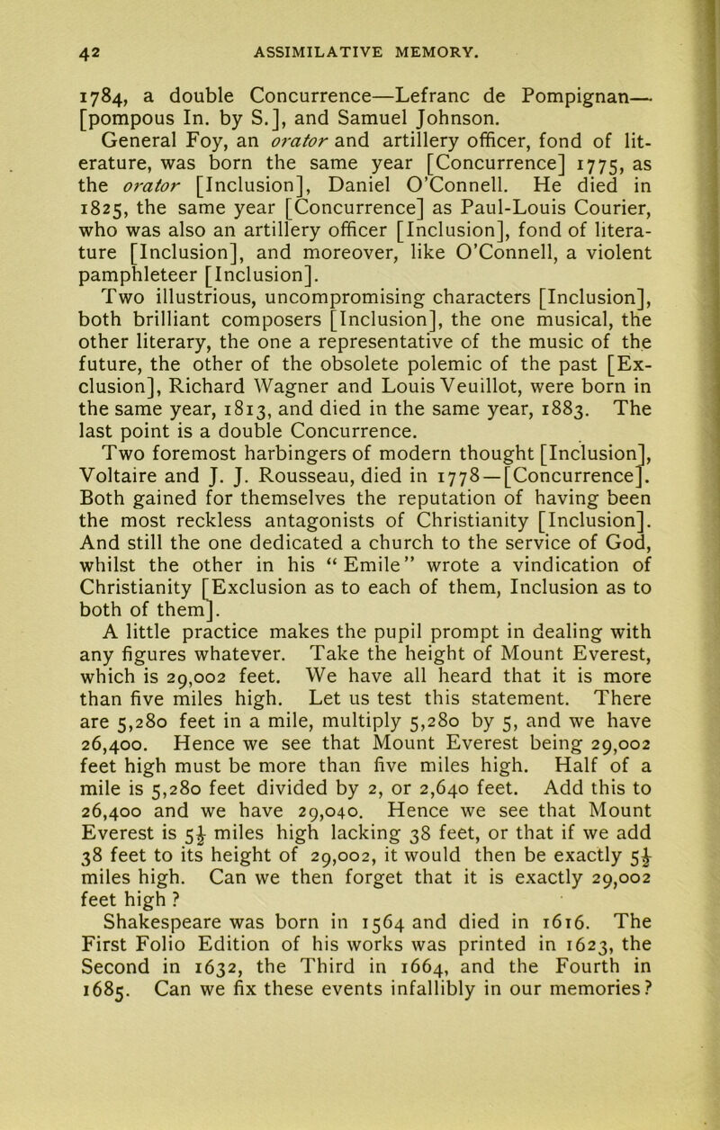 1784, a double Concurrence—Lefranc de Pompignan— [pompous In. by S.], and Samuel Johnson. General Foy, an orator and artillery officer, fond of lit- erature, was born the same year [Concurrence] 1775, as the o7'ator [Inclusion], Daniel O’Connell. He died in 1825, the same year [Concurrence] as Paul-Louis Courier, who was also an artillery officer [Inclusion], fond of litera- ture [Inclusion], and moreover, like O’Connell, a violent pamphleteer [Inclusion]. Two illustrious, uncompromising characters [Inclusion], both brilliant composers [Inclusion], the one musical, the other literary, the one a representative of the music of the future, the other of the obsolete polemic of the past [Ex- clusion], Richard Wagner and Louis Veuillot, were born in the same year, 1813, and died in the same year, 1883. The last point is a double Concurrence. Two foremost harbingers of modern thought [Inclusion], Voltaire and J. J. Rousseau, died in 1778 —[Concurrence]. Both gained for themselves the reputation of having been the most reckless antagonists of Christianity [Inclusion]. And still the one dedicated a church to the service of God, whilst the other in his “Emile” wrote a vindication of Christianity [^Exclusion as to each of them. Inclusion as to both of them]. A little practice makes the pupil prompt in dealing with any figures whatever. Take the height of Mount Everest, which is 29,002 feet. We have all heard that it is more than five miles high. Let us test this statement. There are 5,280 feet in a mile, multiply 5,280 by 5, and we have 26,400. Hence we see that Mount Everest being 29,002 feet high must be more than five miles high. Half of a mile is 5,280 feet divided by 2, or 2,640 feet. Add this to 26,400 and we have 29,040. Hence we see that Mount Everest is 5J miles high lacking 38 feet, or that if we add 38 feet to its height of 29,002, it would then be exactly 5J miles high. Can we then forget that it is exactly 29,002 feet high ? Shakespeare was born in 1564 and died in i6i6. The First Folio Edition of his works was printed in 1623, the Second in 1632, the Third in 1664, and the Fourth in 1685. Can we fix these events infallibly in our memories?