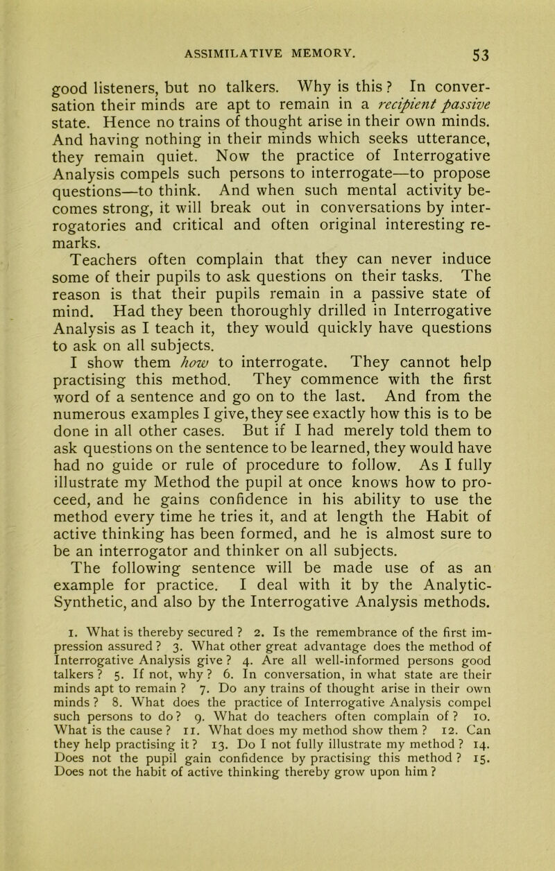 good listeners, but no talkers. Why is this ? In conver- sation their minds are apt to remain in a recipient passive state. Hence no trains of thought arise in their own minds. And having nothing in their minds which seeks utterance, they remain quiet. Now the practice of Interrogative Analysis compels such persons to interrogate—to propose questions—to think. And when such mental activity be- comes strong, it will break out in conversations by inter- rogatories and critical and often original interesting re- marks. Teachers often complain that they can never induce some of their pupils to ask questions on their tasks. The reason is that their pupils remain in a passive state of mind. Had they been thoroughly drilled in Interrogative Analysis as I teach it, they would quickly have questions to ask on all subjects. I show them how to interrogate. They cannot help practising this method. They commence with the first word of a sentence and go on to the last. And from the numerous examples I give, they see exactly how this is to be done in all other cases. But if I had merely told them to ask questions on the sentence to be learned, they would have had no guide or rule of procedure to follow. As I fully illustrate my Method the pupil at once knows how to pro- ceed, and he gains confidence in his ability to use the method every time he tries it, and at length the Habit of active thinking has been formed, and he is almost sure to be an interrogator and thinker on all subjects. The following sentence will be made use of as an example for practice. I deal with it by the Analytic- Synthetic, and also by the Interrogative Analysis methods. I. What is thereby secured ? 2. Is the remembrance of the first im- pression assured ? 3. What other great advantage does the method of Interrogative Analysis give ? 4. Are all well-informed persons good talkers ? 5. If not, why ? 6. In conversation, in what state are their minds apt to remain ? 7. Do any trains of thought arise in their own minds ? 8. What does the practice of Interrogative Analysis compel such persons to do? 9. What do teachers often complain of? 10. What is the cause ? ii. What does my method show them ? 12. Can they help practising it? 13. Do I not fully illustrate my method ? 14. Does not the pupil gain confidence by practising this method ? 15. Does not the habit of active thinking thereby grow upon him ?