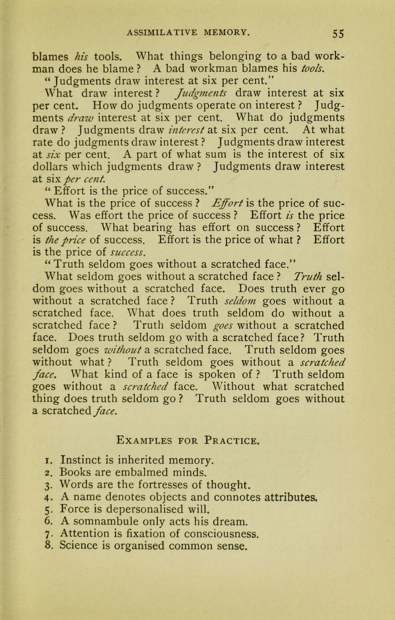 blames his tools. What things belonging to a bad work- man does he blame ? A bad workman blames his tools. “ Judgments draw interest at six per cent.” What draw interest ? Judgmefits draw interest at six per cent. How do judgments operate on interest ? Judg- ments draw interest at six per cent. What do judgments draw ? Judgments draw interest 2X six per cent. At what rate do judgments draw interest ? Judgments draw interest at six per cent, A part of what sum is the interest of six dollars which judgments draw ? Judgments draw interest at six per cent. “ Effort is the price of success.” What is the price of success ? Effort is the price of suc- cess. Was effort the price of success ? Effort is the price of success. What bearing has effort on success ? Effort is the price of success. Effort is the price of what ? Effort is the price of success. ‘‘Truth seldom goes without a scratched face.” What seldom goes without a scratched face ? Truth sel- dom. goes without a scratched face. Does truth ever go without a scratched face ? Truth seldom goes without a scratched face. What does truth seldom do without a scratched face? Truth seldom goes a scratched face. Does truth seldom go with a scratched face? Truth seldom goes without 2, scratched face. Truth seldom goes without what ? Truth seldom goes without a scratched face. What kind of a face is spoken of ? Truth seldom goes without a scratched face. Without what scratched thing does truth seldom go? Truth seldom goes without a scratched face. Examples for Practice. 1. Instinct is inherited memory. 2. Books are embalmed minds. 3. Words are the fortresses of thought. 4. A name denotes objects and connotes attributes. 5. Force is depersonalised will. 6. A somnambule only acts his dream. 7. Attention is fixation of con.sciousness. 8. Science is organised common sense.