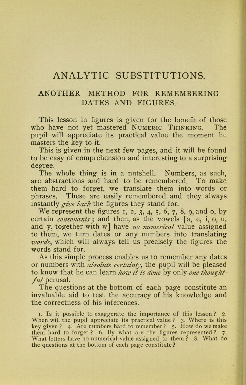 ANALYTIC SUBSTITUTIONS. ANOTHER METHOD FOR REMEMBERING DATES AND FIGURES. This lesson in figures is given for the benefit of those who have not yet mastered Numeric Thinking. The pupil will appreciate its practical value the moment he masters the key to it. This is given in the next few pages, and it will be found to be easy of comprehension and interesting to a surprising degree. The whole thing is in a nutshell. Numbers, as such, are abstractions and hard to be remembered. To make them hard to forget, we translate them into words or phrases. These are easily remembered and they always instantly give back the figures they stand for. We represent the figures i, 2, 3, 4, 5, 6, 7, 8, 9, and o, by certain consonants ; and then, as the vowels [a, e, i, o, u, and y, together with w] have 710 7tunierical value assigned to them, we turn dates or any numbers into translating wordsy which will always tell us precisely the figures the words stand for. As this simple process enables us to remember any dates or numbers with absolute certainty^ the pupil will be pleased to know that he can learn how it is done by only one thought- ful perusal. The questions at the bottom of each page constitute an invaluable aid to test the accuracy of his knowledge and the correctness of his inferences. I. Is it possible to exaggerate the importance of this lesson ? 2. When will the pupil appreciate its practical value ? 3. Where is this key given ? 4. Are numbers hard to remember? 5. How do we make them hard to forget ? 6. Hy what are the figures represented ? 7. What letters have no numerical value assigned to them ? 8. What do the questions at the bottom of each page constitute ?