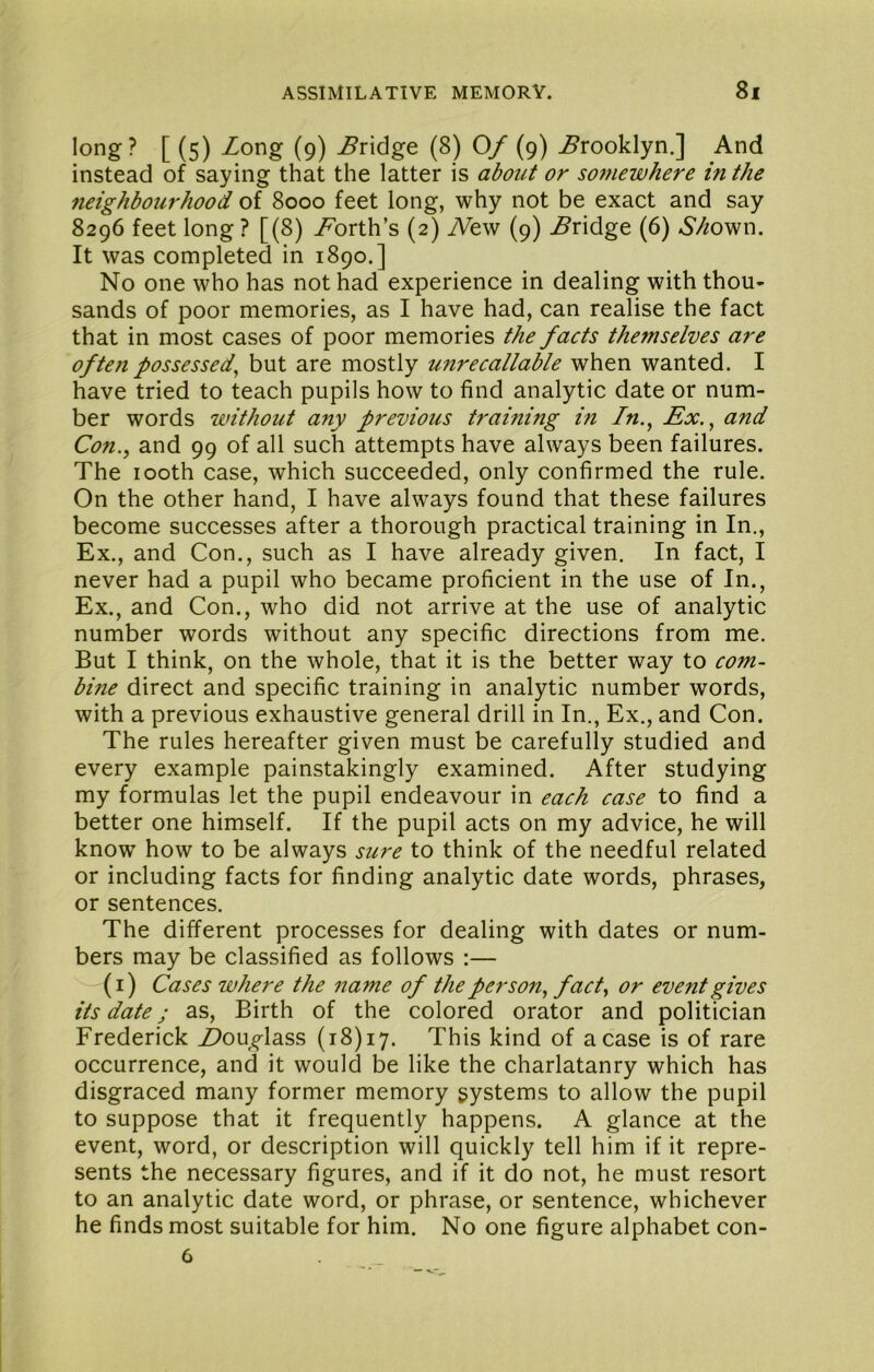 long? [ (5) Zong (9) Zridge (8) 0/ (9) Brooklyn.] And instead of saying that the latter is about or so^newhere in the 7ieighbourhood of 8000 feet long, why not be exact and say 8296 feet long ? [(8) Z’orth’s (2) Aew (9) Zridge (6) ^’/^own. It was completed in 1890.] No one who has not had experience in dealing with thou- sands of poor memories, as I have had, can realise the fact that in most cases of poor memories the facts the?nselves are of ten possessed^ but are mostly unrecallable when wanted. I have tried to teach pupils how to find analytic date or num- ber words without any previous training in In.^ Ex.^ and Con., and 99 of all such attempts have always been failures. The 100th case, which succeeded, only confirmed the rule. On the other hand, I have always found that these failures become successes after a thorough practical training in In., Ex., and Con., such as I have already given. In fact, I never had a pupil who became proficient in the use of In., Ex., and Con., who did not arrive at the use of analytic number words without any specific directions from me. But I think, on the whole, that it is the better way to com- bine direct and specific training in analytic number words, with a previous exhaustive general drill in In., Ex., and Con. The rules hereafter given must be carefully studied and every example painstakingly examined. After studying my formulas let the pupil endeavour in each case to find a better one himself. If the pupil acts on my advice, he will know how to be always sure to think of the needful related or including facts for finding analytic date words, phrases, or sentences. The different processes for dealing with dates or num- bers may be classified as follows :— (i) Cases where the name of the person, fact, or event gives its date; as, Birth of the colored orator and politician Frederick ^ou^lass (18)17. This kind of a case is of rare occurrence, and it would be like the charlatanry which has disgraced many former memory systems to allow the pupil to suppose that it frequently happens. A glance at the event, word, or description will quickly tell him if it repre- sents the necessary figures, and if it do not, he must resort to an analytic date word, or phrase, or sentence, whichever he finds most suitable for him. No one figure alphabet con- 6