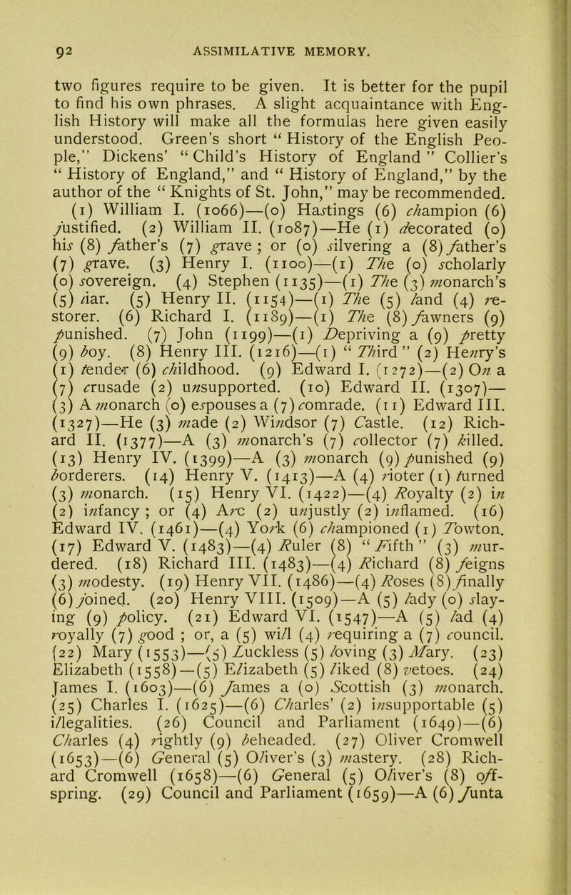 two figures require to be given. It is better for the pupil to find his own phrases. A slight acquaintance with Eng- lish History will make all the formulas here given easily understood. Green’s short “ History of the English Peo- ple,” Dickens’ “Child’s History of England” Collier’s “ History of England,” and “ History of England,” by the author of the “ Knights of St. John,” may be recommended. (i) William I. (1066)—(o) Haj-tings (6) <r/zampion (6) yustified. (2) William II. (1087)—He (i) decorated (o) hb (8) /ather’s (7) ^ave ; or (o) blvering a (8)/ather’s (7) ^ave. (3) Henry I. (1100)—(i) Th^ (o) j-cholarly (0) j-overeign. (4) Stephen (1135)—(i) 77ze (3) ;/zonarch’s (5) fiar. (5) Henry II. (1154)—(i) Th^ (5) /and (4) re- storer. (6) Richard I. (1189)—(i) 77ze (8)/awners (9) /unished. (7) John (1199)—(i) depriving a (9) /retty (9) boy. (8) Henry HI. (1216)—(i) “ 77nrd ” (2) Herry’s (1) /endear (6) c/iWdhood. (9) Edward I. (1272)—(2) On a (7) ifrusade (2) u/^supported. (10) Edward II. (1307)— (3) Arzonarch (o) ei-pousesa (7)^;omrade. (ir) Edward III. (1327)—He (3) ;;^ade (2) Wi;zdsor (7) Castle. (12) Rich- ard II. (1377)—A (3) //monarch’s (7) <rollector (7) /billed. (13) Henry IV. (1399)—A (3) rzonarch (9)/unished (9) borderers. (14) Henry V. (1413)—A (4) Hoter (i)/urned (3) ;;^onarch. (15) Henry VI. (1422)—(4) Woyalty (2) in (2) i;zfancy ; or (4) Arc (2) urjustly (2) irflamed. (16) Edward IV. (1461)—(4) York (6) <r/zampioned (i) Tbwton. (17) Edward V. (1483)—(4)/?uler f8^ “ A’ifth ” (3) mur- dered. (18) Richard HI. (1483)—(4) /Richard (8) /eigns (3) modesty. (19) Henry VII. (i486)—(4) Aoses (8)/mally (6) ybined. (20) Henry VHI. (1509)—A (5) /ady (o) j-lay- ing (9) /obey. (21) Edward VI. (1547)—A (5) /ad (4) royally (7) ^ood ; or, a (5) wi/1 (4) requiring a (7) ^-ouncil. (22) Mary (1553)—(5) Zuckless (5) /oving (3) yl/ary. (23) Elizabeth (1558) — (5) E/izabeth (5) /iked (8) retoes. (24) James I. (1603)—(6) yames a (o) Scottish (3) monarch. (25) Charles I. (1625)—(6) C/mrles’ (2) insupportable (5) i/legalities. (26) Council and Parliament (1649)—(^) C/^arles (4) rightly (9) /^eheaded. (27) Oliver Cromwell (1653)—(6) Ceneral (5) 0/iver’s (3) mastery. (28) Rich- ard Cromwell (1658)—(6) Ceneral (5) 0/iver’s (8) q/f- spring. (29) Council and Parliament (1659)—A(6)yunta