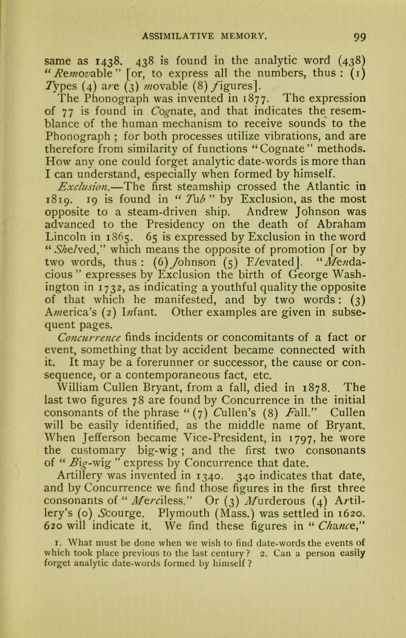 same as 1438. 438 is found in the analytic word (438) “ ji^ewoz^able ” [or, to express all the numbers, thus: (i) Types (4) are (3) movable (8) /igures]. The Phonograph was invented in 1877, The expression of 77 is found in Co^ate, and that indicates the resem- blance of the human mechanism to receive sounds to the Phonograph ; for both processes utilize vibrations, and are therefore from similarity of functions “Cognate” methods. How any one could forget analytic date-words is more than I can understand, especially when formed by himself. Exclusio7i.—The first steamship crossed the Atlantic in 1819. 19 is found in “ T\ib” by Exclusion, as the most opposite to a steam-driven ship. Andrew Johnson was advanced to the Presidency on the death of Abraham Lincoln in 1865. 65 is expressed by Exclusion in the word “ 6/ze/ved,” which means the opposite of promotion [or by two words, thus: (6)ybhnson (5) E/evatedJ. “J/e;zda- cious ” expresses by Exclusion the birth of George Wash- ington in 1732, as indicating a youthful quality the opposite of that which he manifested, and by two words: (3) A;;^erica’s (2) I;^fant. Other examples are given in subse- quent pages. Concurrence finds incidents or concomitants of a fact or event, something that by accident became connected with it. It may be a forerunner or successor, the cause or con- sequence, or a contemporaneous fact, etc. William Cullen Bryant, from a fall, died in 1878. The last two figures 78 are found by Concurrence in the initial consonants of the phrase “ (7) Cullen’s (8) EaW.” Cullen will be easily identified, as the middle name of Bryant. When Jefferson became Vice-President, in 1797, he wore the customary big-wig; and the first two consonants of “ ^i^-wig ” express by Concurrence that date. Artillery was invented in 1340. 340 indicates that date, and by Concurrence we find those figures in the first three consonants of “ JTemless.” Or (3) Tfurderous (4) Artil- lery’s (o) Ccourge. Plymouth (Mass.) was settled in 1620. 620 will indicate it. We find these figures in “ Chanc&C I. What must be done when we wish to find date-words the events of which took place previous to the last century ? 2. Can a person easily forget analytic date-words formed by himself ?