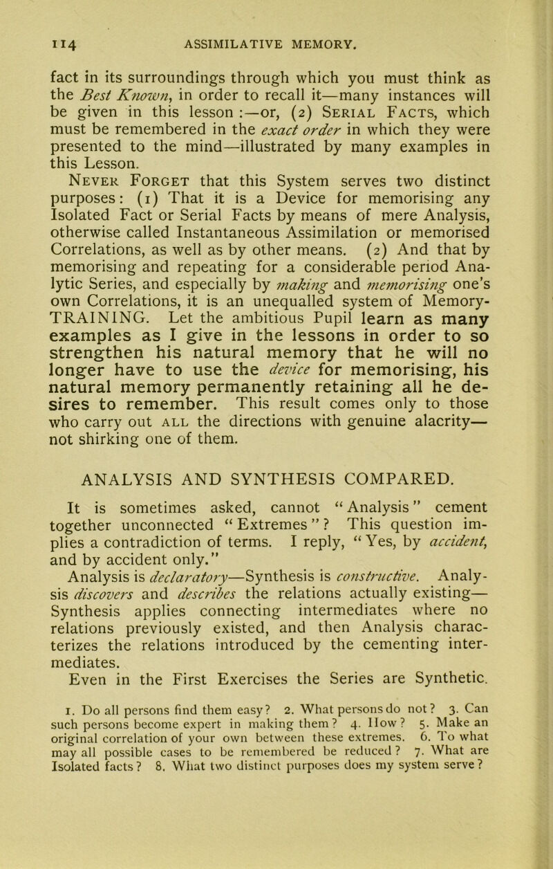 fact in its surroundings through which you must think as the Best Knoivn^ in order to recall it—many instances will be given in this lesson or, (2) Serial Facts, which must be remembered in the exact order in which they were presented to the mind—illustrated by many examples in this Lesson. Never Forget that this System serves two distinct purposes: (i) That it is a Device for memorising any Isolated Fact or Serial Facts by means of mere Analysis, otherwise called Instantaneous Assimilation or memorised Correlations, as well as by other means. (2) And that by memorising and repeating for a considerable period Ana- lytic Series, and especially by making and me7norising one’s own Correlations, it is an unequalled system of Memory- TRAINING. Let the ambitious Pupil learn as many examples as I give in the lessons in order to so strengthen his natural memory that he will no longer have to use the device for memorising, his natural memory permanently retaining all he de- sires to remember. This result comes only to those who carry out all the directions with genuine alacrity— not shirking one of them. ANALYSIS AND SYNTHESIS COMPARED. It is sometimes asked, cannot “ Analysis ” cement together unconnected “ Extremes ” ? This question im- plies a contradiction of terms. I reply, “Yes, by accident, and by accident only.” Analysis is declaratory—Synthesis is constructive. Analy- sis discovers and describes the relations actually existing— Synthesis applies connecting intermediates where no relations previously existed, and then Analysis charac- terizes the relations introduced by the cementing inter- mediates. Even in the First Exercises the Series are Synthetic. I. Do all persons find them easy? 2. What persons do not? 3. Can such persons become expert in making them ? 4. How? 5. Make an original correlation of your own between these extremes. 6. To what may all possible cases to be remembered be reduced ? 7. What are Isolated facts ? 8. What two distinct purposes does my system serve ?