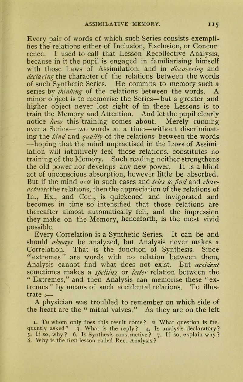 Every pair of words of which such Series consists exempli- fies the relations either of Inclusion, Exclusion, or Concur- rence. I used to call that Lesson Recollective Analysis, because in it the pupil is engaged in familiarising himself with those Laws of Assimilation, and in discovering and declaring the character of the relations between the words of such Synthetic Series. He commits to memory such a series by thinking of the relations between the words. A minor object is to memorise the Series—but a greater and higher object never lost sight of in these Lessons is to train the Memory and Attention. And let the pupil clearly notice how this training comes about. Merely running over a Series—two words at a time—without discriminat- ing the kind and quality of the relations between the words —hoping that the mind unpractised in the Laws of Assimi- lation will intuitively feel those relations, constitutes no training of the Memory. Such reading neither strengthens the old power nor develops any new power. It is a blind act of unconscious absorption, however little be absorbed. But if the mind acts in such cases and tries to find and char- acte7ise\k\^ relations, then the appreciation of the relations of In., Ex., and Con., is quickened and invigorated and becomes in time so intensified that those relations are thereafter almost automatically felt, and the impression they make on the Memory, henceforth, is the most vivid possible. Every Correlation is a Synthetic Series. It can be and should always be analyzed, but Analysis never makes a Correlation. That is the function of Synthesis. Since “extremes” are words with no relation between them, Analysis cannot find what does not exist. But accident sometimes makes a spellmg or letter relation between the “ Extremes,” and then Analysis can memorise these “ex- tremes ” by means of such accidental relations. To illus- trate ;—• A physician was troubled to remember on which side of the heart are the “ mitral valves.” As they are on the left I. To whom only does this result come? 2. What question is fre- quently asked ? 3. What is the reply ? 4. Is analysis declaratory ? 5. If so, why ? 6. Is Synthesis constructive ? 7. If so, explain why ? 8. Why is the first lesson called Rec. Analysis ?