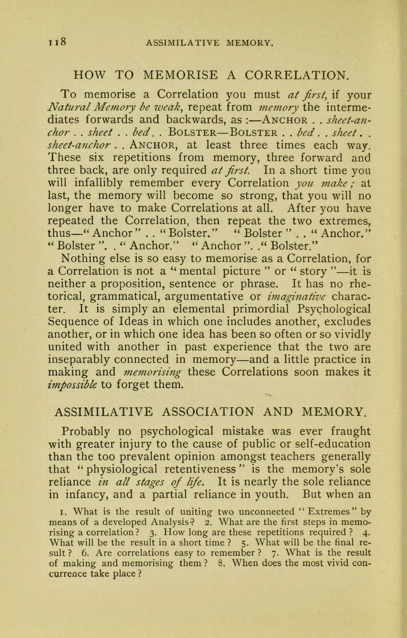 HOW TO MEMORISE A CORRELATION. To memorise a Correlation you must at first, if your Natural Memoiy be 7veak, repeat from memory the interme- diates forwards and backwards, as :—Anchor . . sheet-an- chor . . sheet . . bed. . Bolster—Bolster . . bed. . sheet. . sheet-anchor. . Anchor, at least three times each way. These six repetitions from memory, three forward and three back, are only required at first. In a short time you will infallibly remember every Correlation you 77iake; at last, the memory will become so strong, that you will no longer have to make Correlations at all. After you have repeated the Correlation, then repeat the two extremes, thus—“Anchor” . . “Bolster.” “ Bolster ” . . “ Anchor.” “ Bolster ”. . “ Anchor.” “ Anchor ”. .“ Bolster.” Nothing else is so easy to memorise as a Correlation, for a Correlation is not a “ mental picture ” or “ story ”—it is neither a proposition, sentence or phrase. It has no rhe- torical, grammatical, argumentative or imagmative charac- ter. It is simply an elemental primordial Psychological Sequence of Ideas in which one includes another, excludes another, or in which one idea has been so often or so vividly united with another in past experience that the two are inseparably connected in memory—and a little practice in making and me77iorismg these Correlations soon makes it impossible to forget them. ASSIMILATIVE ASSOCIATION AND MEMORY. Probably no psychological mistake was ever fraught with greater injury to the cause of public or self-education than the too prevalent opinion amongst teachers generally that “ physiological retentiveness ” is the memory’s sole reliance in all stages of life. It is nearly the sole reliance in infancy, and a partial reliance in youth. But when an I. What is the result of uniting two unconnected “Extremes” by means of a developed Analysis-? 2. What are the first steps in memo- rising a correlation ? 3. How long are these repetitions required? 4. What will be the result in a short time ? 5. What will be the final re- sult ? 6. Are correlations easy to remember ? 7. What is the result of making and memorising them ? 8. When does the most vivid con- currence take place ?