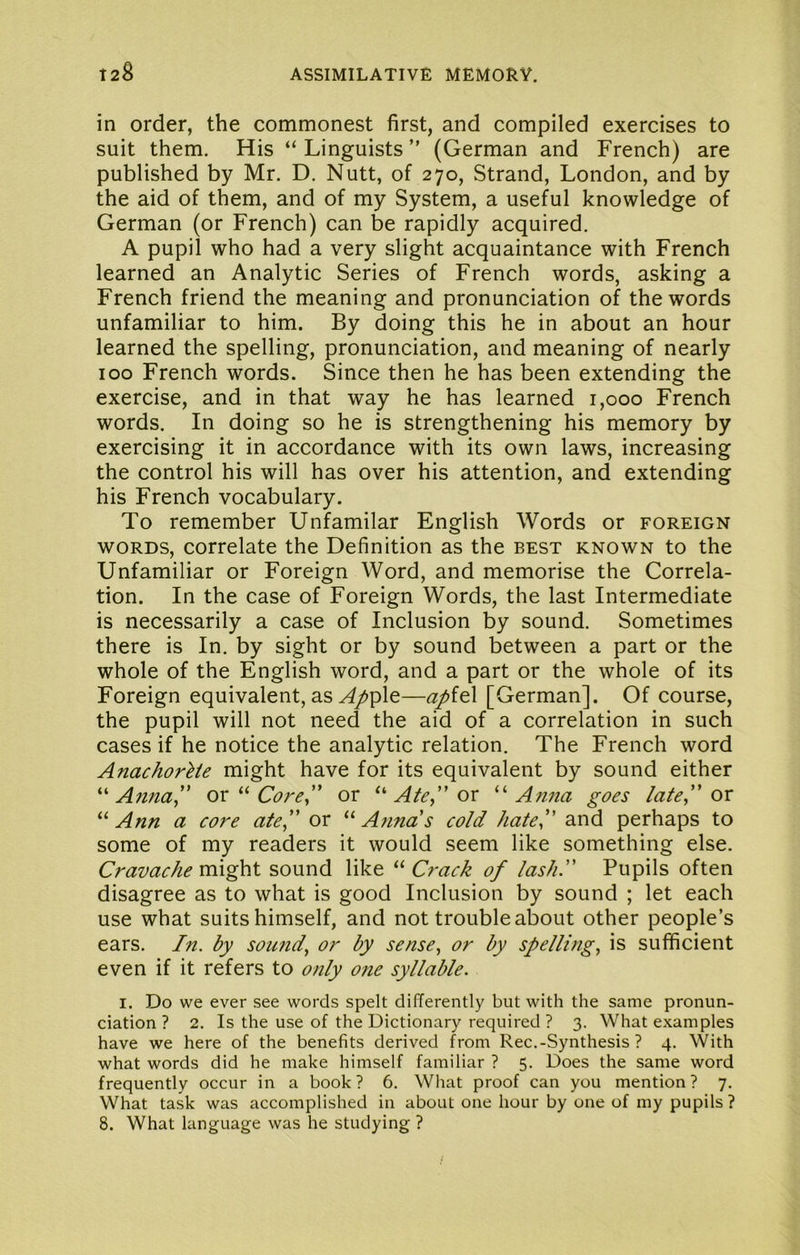 in order, the commonest first, and compiled exercises to suit them. His “Linguists” (German and French) are published by Mr. D. Nutt, of 270, Strand, London, and by the aid of them, and of my System, a useful knowledge of German (or French) can be rapidly acquired. A pupil who had a very slight acquaintance with French learned an Analytic Series of French words, asking a French friend the meaning and pronunciation of the words unfamiliar to him. By doing this he in about an hour learned the spelling, pronunciation, and meaning of nearly 100 French words. Since then he has been extending the exercise, and in that way he has learned 1,000 French words. In doing so he is strengthening his memory by exercising it in accordance with its own laws, increasing the control his will has over his attention, and extending his French vocabulary. To remember Unfamilar English Words or foreign WORDS, correlate the Definition as the best known to the Unfamiliar or Foreign Word, and memorise the Correla- tion. In the case of Foreign Words, the last Intermediate is necessarily a case of Inclusion by sound. Sometimes there is In. by sight or by sound between a part or the whole of the English word, and a part or the whole of its Foreign equivalent, as .^^ple—apit\ [German]. Of course, the pupil will not need the aid of a correlation in such cases if he notice the analytic relation. The French word AnachorUe might have for its equivalent by sound either Aii7ia^' or Core.,' or ^*'Ate”ov Afina goes /ate,” or Ann a core ate,” or Annas cold hate,” and perhaps to some of my readers it would seem like something else. Cravachemi^t sound like Crack of lash.” Pupils often disagree as to what is good Inclusion by sound ; let each use what suits himself, and not trouble about other people’s ears. In. by sound., or by sense, or by spelling, is sufficient even if it refers to only one syllable. I. Do we ever see words spelt differently but with the same pronun- ciation ? 2. Is the use of the Dictionary required ? 3. What examples have we here of the benefits derived from Rec.-Synthesis ? 4. With what words did he make himself familiar ? 5. Does the same word frequently occur in a book ? 6. What proof can you mention ? 7. What task was accomplished in about one hour by one of my pupils ?