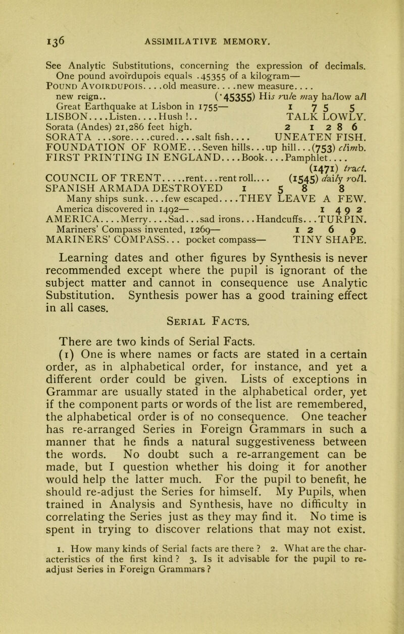 See Analytic Substitutions, concerning the expression of decimals. One pound avoirdupois equals .45355 of a kilogram— Pound Avoirdupois. .. .old measure... .new measure.... new reign.. (’45355) ha/low a/I Great Earthquake at Lisbon in 1755— I 75 5 LISBON... .Listen....Hush !.. TALK LOWLY. Sorata (Andes) 21,286 feet high. 2 1286 SORATA .. .sore... .cured... .salt fish.... UNEATEN FISH. FOUNDATION OF ROME.. .Seven hills.. .up hill.. .(753) ^/iwb. FIRST PRINTING IN ENGLAND Book Pamphlet.... (1471) tract. COUNCIL OF TRENT rent.. .rentroll.... (lS45) ^ai/y roll. SPANISH ARMADA DESTROYED i 58 8 Many ships sunk... .few escaped... .THEY LEAVE A FEW. America discovered in 1492— I 492 AMERICA... .Merry... .Sad.. .sad irons.. .Handcuffs.. .TURPIN. Mariners’ Compass invented, 1269— 126 9 MARINERS’ COMPASS... pocket compass— TINY SHAPE. Learning dates and other figures by Synthesis is never recommended except where the pupil is ignorant of the subject matter and cannot in consequence use Analytic Substitution. Synthesis power has a good training effect in all cases. Serial Facts. There are two kinds of Serial Facts. (i) One is where names or facts are stated in a certain order, as in alphabetical order, for instance, and yet a different order could be given. Lists of exceptions in Grammar are usually stated in the alphabetical order, yet if the component parts or words of the list are remembered, the alphabetical order is of no consequence. One teacher has re-arranged Series in Foreign Grammars in such a manner that he finds a natural suggestiveness between the words. No doubt such a re-arrangement can be made, but I question whether his doing it for another would help the latter much. For the pupil to benefit, he should re-adjust the Series for himself. My Pupils, when trained in Analysis and Synthesis, have no difficulty in correlating the Series just as they may find it. No time is spent in trying to discover relations that may not exist. 1. How many kinds of Serial facts are there ? 2. What are the char- acteristics of the first kind ? 3. Is it advisable for the pupil to re- adjust Series in Foreign Grammars?