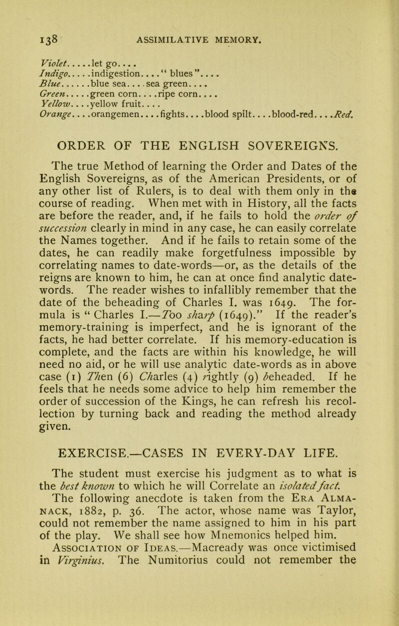 Violet let go.... Indigo indigestion...blues”.... Blue blue sea... .sea green.... Green green corn... .ripe corn.,.. Yellow... .yellow fruit. ... Orange... .Orangemen... .fights... .blood spilt... .blood-red... .Red. ORDER OF THE ENGLISH SOVEREIGNS. The true Method of learning the Order and Dates of the English Sovereigns, as of the American Presidents, or of any other list of Rulers, is to deal with them only in ths course of reading. When met with in History, all the facts are before the reader, and, if he fails to hold the order of succession clearly in mind in any case, he can easily correlate the Names together. And if he fails to retain some of the dates, he can readily make forgetfulness impossible by correlating names to date-words—or, as the details of the reigns are known to him, he can at once find analytic date- words. The reader wishes to infallibly remember that the date of the beheading of Charles I. was 1649. The for- mula is “Charles I.—Tbo shdi7'p (1649).” reader’s memory-training is imperfect, and he is ignorant of the facts, he had better correlate. If his memory-education is complete, and the facts are within his knowledge, he will need no aid, or he will use analytic date-words as in above case (i) 77^en (6) C/^arles (4) nghtly (9) /beheaded. If he feels that he needs some advice to help him remember the order of succession of the Kings, he can refresh his recol- lection by turning back and reading the method already given. EXERCISE.—CASES IN EVERY-DAY LIFE. The student must exercise his judgment as to what is the best hiown to which he will Correlate an isolated fact. The following anecdote is taken from the Era Alma- nack, 1882, p. 36. The actor, whose name was Taylor, could not remember the name assigned to him in his part of the play. We shall see how Mnemonics helped him. Association of Ideas.—Macready was once victimised in Vu'ginius. The Numitorius could not remember the