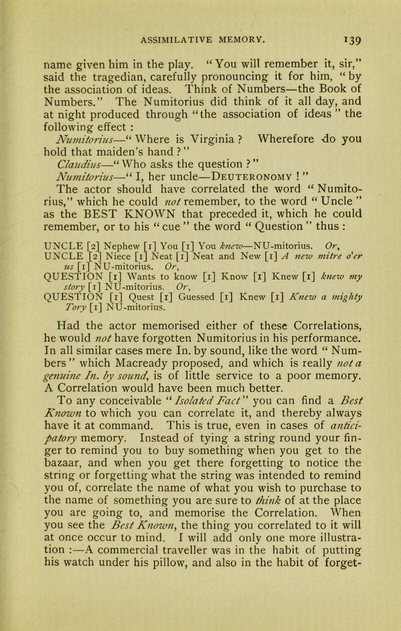 name given him in the play. “You will remember it, sir,” said the tragedian, carefully pronouncing it for him, “ by the association of ideas. Think of Numbers—the Book of Numbers.” The Numitorius did think of it all day, and at night produced through “the association of ideas ” the following effect : Numito?rus—“ Where is Virginia ? Wherefore -do you hold that maiden’s hand ? ” Claudius—“ Who asks the question ? ” Numitorius—“ I, her uncle—Deuteronomy ! ” The actor should have correlated the word “ Numito- rius,” which he could not remember, to the word “ Uncle ” as the BEST KNOWN that preceded it, which he could remember, or to his “ cue ” the word “ Question ” thus : UNCLE [2] Nephew [i] You [i] You knew—NU-mitorius. Or, UNCLE [2] Niece [i] Neat [i] Neat and New [i] A new mitre o'er tis [i] NU-mitorius. Or, QUESTION [i] Wants to know [i] Know [i] Knew [i] knew my story [i] NU-mitorius. Or, QUESTION [i] Quest [i] Guessed [i] Knew [i] Knew a mighty Tory [i] NU-mitorius. Had the actor memorised either of these Correlations, he would not have forgotten Numitorius in his performance. In all similar cases mere In. by sound, like the word “ Num- bers” which Macready proposed, and which is really not a genuine In. by sounds is of little service to a poor memory. A Correlation would have been much better. To any conceivable Isolated Fact'' you can find a Best Known to which you can correlate it, and thereby always have it at command. This is true, even in cases of antici- patory memory. Instead of tying a string round your fin- ger to remind you to buy something when you get to the bazaar, and when you get there forgetting to notice the string or forgetting what the string was intended to remind you of, correlate the name of what you wish to purchase to the name of something you are sure to think of at the place you are going to, and memorise the Correlation. When you see the Best Known, the thing you correlated to it will at once occur to mind. I will add only one more illustra- tion :—A commercial traveller was in the habit of putting his watch under his pillow, and also in the habit of forget-