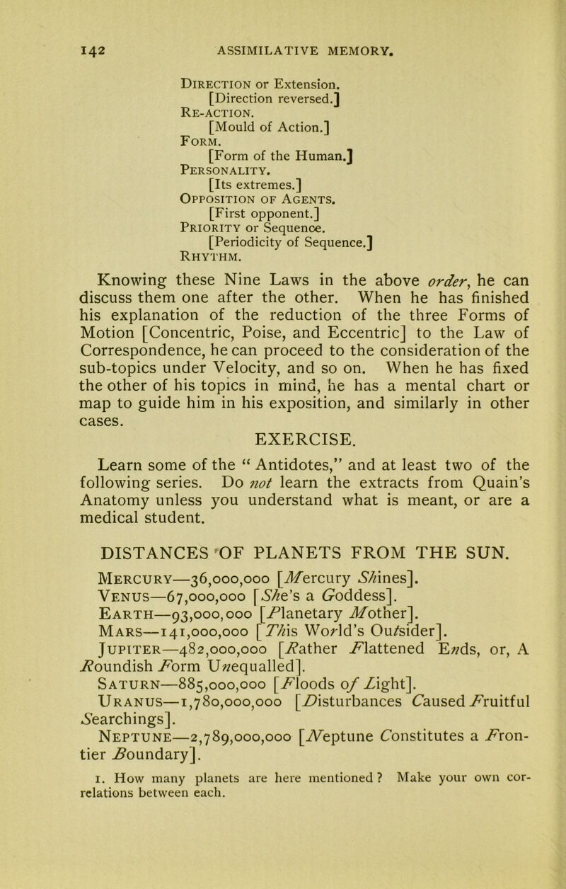 Direction or Extension. [Direction reversed.] Re-action. [Mould of Action.] Form. [Form of the Human.] Personality. [Its extremes.] Opposition of Agents. [First opponent.] Priority or Sequence. [Periodicity of Sequence.] Rhythm. Knowing these Nine Laws in the above order^ he can discuss them one after the other. When he has finished his explanation of the reduction of the three Forms of Motion [Concentric, Poise, and Eccentric] to the Law of Correspondence, he can proceed to the consideration of the sub-topics under Velocity, and so on. When he has fixed the other of his topics in mind, he has a mental chart or map to guide him in his exposition, and similarly in other cases. EXERCISE. Learn some of the “ Antidotes,” and at least two of the following series. Do not learn the extracts from Quain’s Anatomy unless you understand what is meant, or are a medical student. DISTANCES OF PLANETS FROM THE SUN. Mercury—36,000,000 [Afercury 6’/fines]. Venus—67,000,000 [6'^e’s a (goddess]. Earth—93,000,000 [/’lanetary Another]. Mars—141,000,000 [77fis WoHd’s Ou/sider]. Jupiter—482,000,000 [Wather /flattened E/?ds, or, A i?oundish A^orm Unequalled]. Saturn—885,000,000 [A^loods o/Zight]. Uranus—1,780,000,000 [Z7isturbances Caused Z’ruitful A’earchings]. Neptune—2,789,000,000 [A^eptune Constitutes a Z'ron- tier boundary]. I. How many planets are here mentioned? Make your own cor- relations between each.