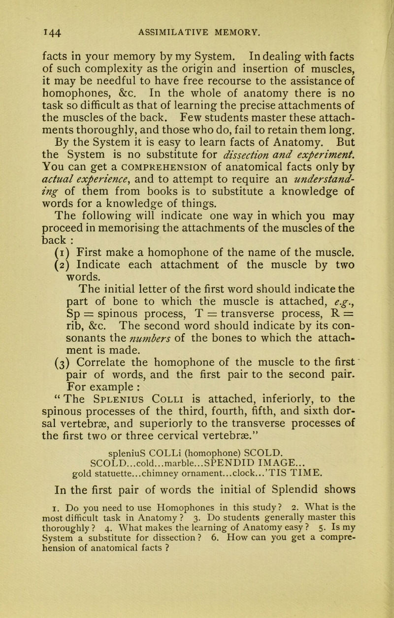 facts in your memory by my System. In dealing with facts of such complexity as the origin and insertion of muscles, it may be needful to have free recourse to the assistance of homophones, &c. In the whole of anatomy there is no task so difficult as that of learning the precise attachments of the muscles of the back. Few students master these attach- ments thoroughly, and those who do, fail to retain them long. By the System it is easy to learn facts of Anatomy. But the System is no substitute for dissection and experiment. You can get a comprehension of anatomical facts only by actual experience^ and to attempt to require an understand- ing of them from books is to substitute a knowledge of words for a knowledge of things. The following will indicate one way in which you may proceed in memorising the attachments of the muscles of the back : (1) First make a homophone of the name of the muscle. (2) Indicate each attachment of the muscle by two words. The initial letter of the first word should indicate the part of bone to which the muscle is attached, e.g.^ Sp = spinous process, T r= transverse process, R = rib, &c. The second word should indicate by its con- sonants the numbers of the bones to which the attach- ment is made. (3) Correlate the homophone of the muscle to the first' pair of words, and the first pair to the second pair. For example : “ The Splenius Colli is attached, interiorly, to the spinous processes of the third, fourth, fifth, and sixth dor- sal vertebrae, and superiorly to the transverse processes of the first two or three cervical vertebrae.” spleniuS COLLi (homophone) SCOLD. SCOLD...cold...marble...SPENDID IMAGE... gold statuette...chimney ornament...clock...’TIS TIME. In the first pair of words the initial of Splendid shows I. Do you need to use Homophones in this study? 2. What is the most difficult task in Anatomy ? 3. Do students generally master this thoroughly? 4. What makes the learning of Anatomy easy ? 5. Is my System a substitute for dissection ? 6. How can you get a compre- hension of anatomical facts ?