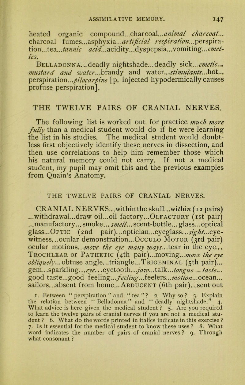 heated organic compound...charcoal..charcoal.., charcoal fumes...asphyxia...respiration...perspira- tion...tea....tanaic acidity...dyspepsia...vomiting... ics. Belladonna...deadly nightshade...deadly sick...m^*V... mustard and water..lorandiy and ^ater...stimulants...hot... perspiration...pilocarpine [p. injected hypodermically causes profuse perspiration]. THE TWELVE PAIRS OF CRANIAL NERVES. The following list is worked out for practice much more fully than a medical student would do if he were learning the list in his studies. The medical student would doubt- less first objectively identify these nerves in dissection, and then use correlations to help him remember those which his natural memory could not carry. If not a medical student, my pupil may omit this and the previous examples from Quain’s Anatomy. THE TWELVE PAIRS OF CRANIAL NERVES. CRANIAL NERVES...withinthe skull...wi/hi;^ (12 pairs) ...withdrawal...draw oil...oil factory...Olfactory (ist pair) ...manufactory... smoke... smell... scent-bottle... glass...optical glass...Optic (2nd pair)...optician...eyeglass...eye- witness...ocular demonstration...OccuLO Motor (3rd pair) ocular motions...the eye ma?ty ways...tear in the eye... Trochlear or Pathetic (4th pair)...moving..the eye obliquely...ohtnse angle...triangle...Trigeminal (5th pair)... gem...sparkling. ..eye.. .eyetoot\i...jaiv...taSk...tongue ... taste... good taste...good feeling...feelers..ocean... sailors...absent from home...Abducent (6th pair)...sentout I. Between “ perspiration ” and “tea”? 2. Why so ? 3. Explain the relation between “Belladonna” and “deadly nightshade.” 4. What advice is here given the medical student? 5. Are you required to learn the twelve pairs of cranial nerves if you are not a medical stu- dent ? 6. What do the words printed in italics indicate in this exercise ? 7. Is it essential for the medical student to know these uses ? 8. What word indicates the number of pairs of cranial nerves ? 9. Through what consonant ?