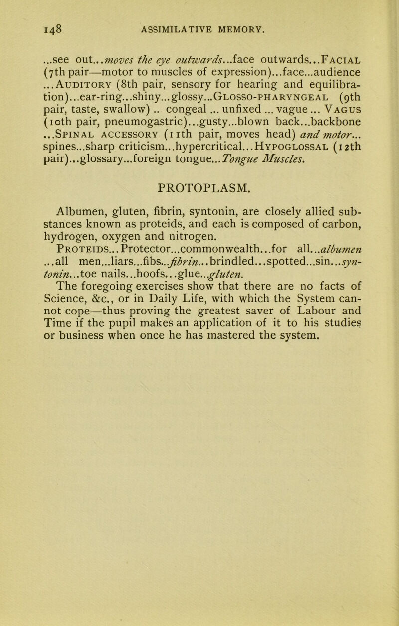 ...see omX....moves the eye outwards..Sdice outwards...Facial (7th pair—motor to muscles of expression)...face...audience ...Auditory (8th pair, sensory for hearing and equilibra- tion)...ear-ring...shiny...glossy...Glosso-pharyngeal (9th pair, taste, swallow) .. congeal... unfixed ... vague ... Vagus (loth pair, pneumogastric)...gusty...blown back...backbone ...Spinal accessory (nth pair, moves head) and motor... spines...sharp criticism...hypercritical...Hypoglossal (12th pair)...glossary...foreign tongue...Muscles. PROTOPLASM. Albumen, gluten, fibrin, syntonin, are closely allied sub- stances known as proteids, and each is composed of carbon, hydrogen, oxygen and nitrogen. Proteids...Protector...commonwealth...for oW...albumen ...all men...liars...fibs...yf^r/;z...brindled...spotted...sin... tonin...toe nails...hoofs.. .glue...gluten. The foregoing exercises show that there are no facts of Science, &c., or in Daily Life, with which the System can- not cope—thus proving the greatest saver of Labour and Time if the pupil makes an application of it to his studies or business when once he has mastered the system.