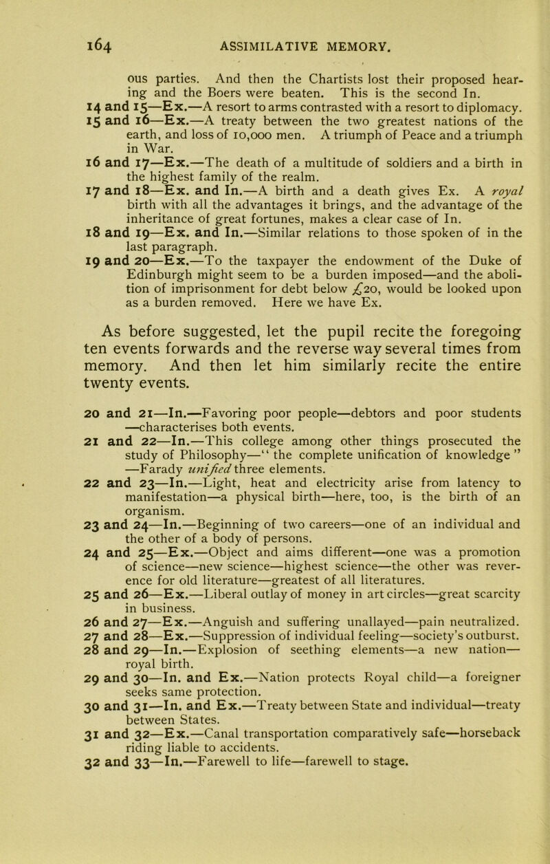 ous parties. And then the Chartists lost their proposed hear- ing and the Boers were beaten. This is the second In. 14 and 15—Ex.—A resort to arms contrasted with a resort to diplomacy. 15 and 16—Ex.—A treaty between the two greatest nations of the earth, and loss of 10,000 men. A triumph of Peace and a triumph in War. 16 and 17—Ex.—The death of a multitude of soldiers and a birth in the highest family of the realm. 17 and 18—Ex. and In.—A birth and a death gives Ex. A royal birth with all the advantages it brings, and the advantage of the inheritance of great fortunes, makes a clear case of In. 18 and 19—Ex. and In.—Similar relations to those spoken of in the last paragraph. 19 and 20—Ex.—To the taxpayer the endowment of the Duke of Edinburgh might seem to be a burden imposed—and the aboli- tion of imprisonment for debt below £10^ would be looked upon as a burden removed. Here we have Ex. As before suggested, let the pupil recite the foregoing ten events forwards and the reverse way several times from memory. And then let him similarly recite the entire twenty events. 20 and 21—In.—Favoring poor people—debtors and poor students —characterises both events. 21 and 22—In.—This college among other things prosecuted the study of Philosophy—“ the complete unification of knowledge ” —Farady unified three elements. 22 and 23—In.—Light, heat and electricity arise from latency to manifestation—a physical birth—here, too, is the birth of an organism. 23 and 24—In.—Beginning of two careers—one of an individual and the other of a body of persons. 24 and 25—Ex.—Object and aims different—one was a promotion of science—new science—highest science—the other was rever- ence for old literature—greatest of all literatures. 25 and 26—Ex.—Liberal outlay of money in art circles—great scarcity in business. 26 and 27—Ex.—Anguish and suffering unallayed—pain neutralized. 27 and 28—Ex.—Suppression of individual feeling—society’s outburst. 28 and 29—In.—Explosion of seething elements—a new nation— royal birth. 29 and 30—In. and Ex.—Nation protects Royal child—a foreigner seeks same protection. 30 and 31—In. and Ex.—Treaty between State and individual—treaty between States. 31 and 32—Ex.—Canal transportation comparatively safe—horseback riding liable to accidents. 32 and 33—In.—Farewell to life—farewell to stage.