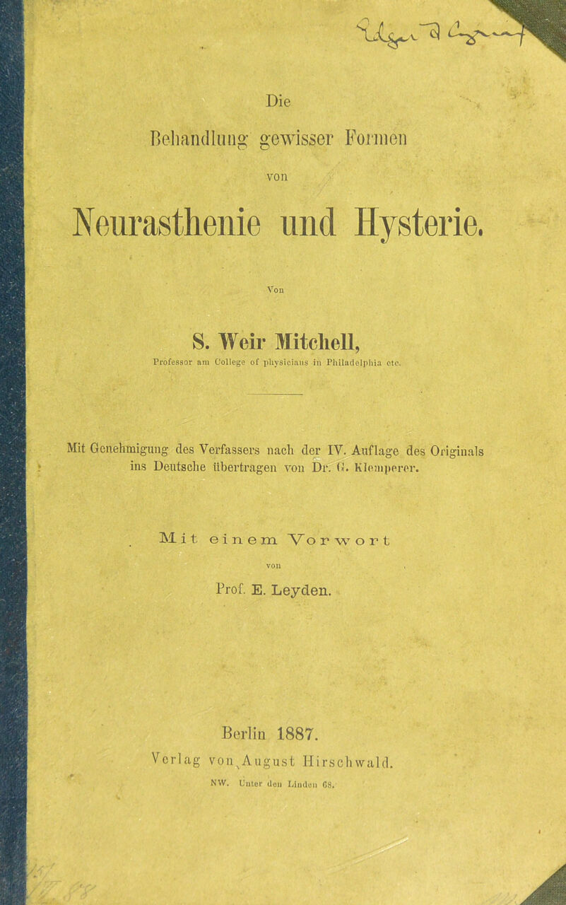 Die Bohandlung- gewisser Foiuieii von Neurasthenie und Hysterie. Von S. Weir Mitchell, Professor am College of physicians in Philadelpliia etc. Mit Genehiniguiig des Verfassers nach der IV. Auflage des Originals ins Deutsche ilbertragen von B*r. (1. Kleiiiperor. Mit e i n e m 'W o r w o r t vou Prof. E. Leyden. Berlin 1887. Verlag von^August Hirscliwald, NW. Cuter den Linden 08.