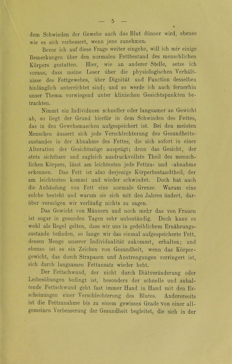 dem Schwinden der Gewebe auch das Blut diinner wird, ebenso wie es sich verbessert, wenn jene zunehmea. Bevor ich auf diese Frage weiter eingehe, will ich mir einige Bemerkungen iiber den normalen Fettbestand des naenschlichen Korpers gestatten. Hier, wie an anderer Stelle, seize ich voraus, dass rneine Leser iiber die physiologischen Verbalt- nisse des Fettgewebes, iiber Dignitat und Function desselben hinlanglich unterrichtet sind; und so werde ich auch fernerhin unser Theraa vorwiegend unter klinischen Gesichtspunkten be- trachten. Niinrat ein Individuum schneller oder langsamer an Gewicht ab, so liegt der Grund hierfiir in dem Schwinden des Fettes, das in den Gewebsmaschen aufgespeichert ist. Bei den meisten Menschen aussert sich jede Verschlechterung des Gesundheits- zustandes in der Abnahrae des Fettes, die sich sofort in einer Alteration der Gesichtsziige auspragt; denn das Gesicht, der stets sichtbare und zugleich ausdruckvollste Theil des mensch- lichen Korpers, lasst am leichtesten jede Fettzu- und -abnahme erkennen. Das Fett ist also derjenige Korperbestandtheil, der am leichtesten kommt und wieder schwindet. Doch hat auch die Anhaufung von Fett eine normale Grenze. Warum eine solche besteht und warum sie sich mit den Jahren andert, dar- iiber vermogen wir vorlaufig nichts zu sagen. Das Gewicht von Mannern und noch mehr das von Frauen ist sogar in gesunden Tagen sehr unbestandig. Doch kann es wohl als Regel gelten, dass wir uns in gedeihlichem Ernahrungs- zustande befinden, so lange wir das einmal aufgespeicherte Fett, dessen Menge unserer Individualitat zukommt, erhalten; und ebenso ist es ein Zeichen von Gesundheit, wenn das Korper- gewicht, das durch Strapazen und Anstrengungen verringert ist, sich durch langsamen Fettansatz wieder hebt. Der Fettschwund, der nicht durch Diatveranderung oder Leibesiibungen bedingt ist, besonders der schnelle und anhal- tende Fettschwund geht fast immer Hand in Hand rait den Er- scheinungen einer Verschlechterung des Blutes. Andererseits ist die Fettzunahme bis zu einem gewisseii Grade von einer all- gemeinen Verbesserung der Gesundheit begleitet, die sich in der