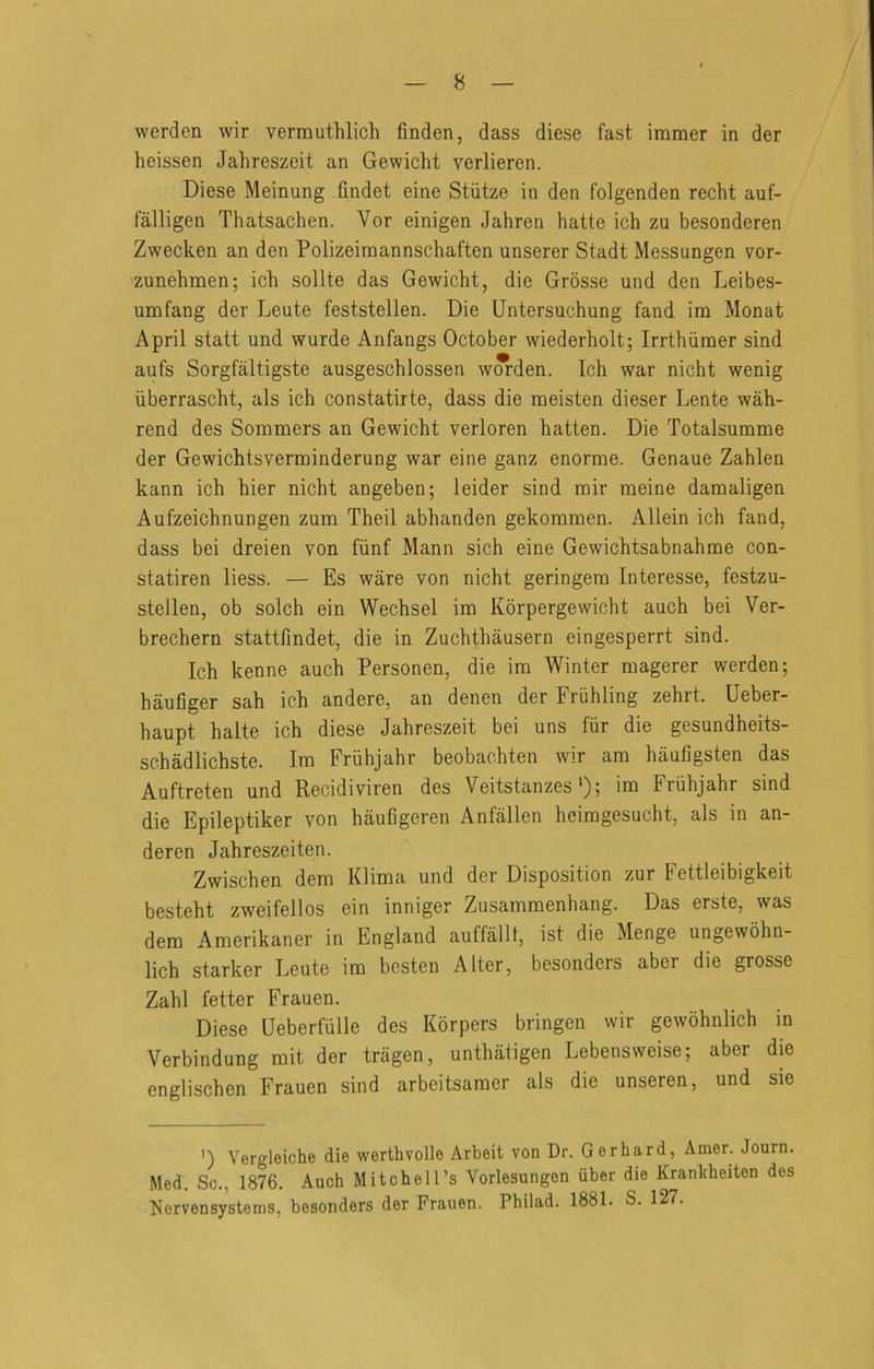 werden wir verrauthlich finden, dass diese fast imraer in der heissen Jahreszeit an Gewicht verlieren. Diese Meinung .findet eine Stiitze in den folgenden recht auf- falligen Thatsachen. Vor einigen Jahren hatte ich zu besonderen Zwecken an den Polizeiraannschaften unserer Stadt Messungen vor- zunehmen; ich sollte das Gewicht, die Grosse und den Leibes- umfang der Leute feststellen. Die Untersuchung fand ira Monat April statt und wurde Anfangs October wiederholt; Irrthiimer sind aufs Sorgfaltigste ausgeschlossen wwden. Ich war nicht wenig iiberrascht, als ich constatirte, dass die raeisten dieser Lente wah- rend des Sommers an Gewicht verloren hatten. Die Totalsumme der Gewichtsverminderung war eine ganz enorme. Genaue Zahlen kann ich hier nicht angeben; leider sind mir meine damaligen Aufzeichnungen zum Theil abhanden gekommen. Allein ich fand, dass bei dreien von fiinf Mann sich eine Gewichtsabnahme con- statiren liess. — Es ware von nicht geringem Interesse, festzu- stellen, ob solch ein Wechsel im Korpergewicht auch bei Ver- brechern stattfindet, die in Zuchthausern eingesperrt sind. Ich kenne auch Personen, die im Winter magerer werden; haufiger sah ich andere, an denen der Friihling zehrt. Ueber- haupt halte ich diese Jahreszeit bei uns fiir die gesundheits- schadlichste. Im Friihjahr beobachten wir am haufigsten das Auftreten und Recidiviren des Veitstanzes'); im Friihjahr sind die Epileptiker von hauGgeren Anfallen heimgesucht, als in an- deren Jahreszeiten. Zwischen dem Klima und der Disposition zur Fettleibigkeit besteht zweifellos ein inniger Zusammenhang. Das erste, was dem Amerikaner in England auffallt, ist die Menge ungewohn- lich starker Leute im bcsten Alter, besonders aber die grosse Zahl fetter Frauen. Diese Ueberfulle des Korpers bringen wir gewohnlich in Verbindung mit der tragen, unthatigen Lebensweise; aber die englischen Frauen sind arbeitsamer als die unseren, und sie ') Vergleiche die werthvolle Arbeit von Dr. Gerhard, Amer. Journ. Med. Sc., 1876. Auch Mitchell’s Vorlesungen iiber die Krankheiten des Nervensystems, besonders der Frauen. Philad. 1881. S. 127.