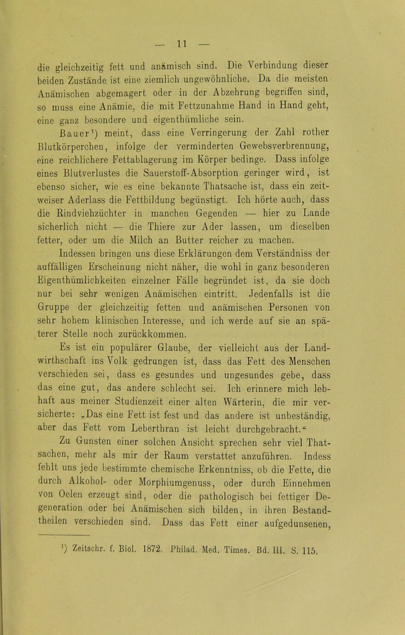 die gleichzeitig fett und anaraisch sind. Die Verbindung dieser beiden Zustande, ist eine ziemlich ungewohnliche. Da die raeisten Anamischen abgeraagert oder in der Abzehrung begriffen sind, so muss eine Anamie, die mit Fettzunahme Hand in Hand geht, eine ganz besondere und eigenthiimliche sein. Bauer’) meint, dass eine Verringerung der Zahl rotlier Blutkorperchen, infolge der verrainderten Gewebsverbrennung, eine reichlichere Fettablagerung im Korper bedinge. Dass infolge eines Blutverlustes die Sauerstoff-Absorption geringer wird, ist ebenso sicher, wie es eine bekannte Thatsache ist, dass ein zeit- weiser Aderlass die Fettbildung begiinstigt. Ich hbrte auch, dass die Rindviehziichter in manchen Gegenden — bier zu Lande sicherlich nicht — die Thiere zur A der lassen, um dieselben fetter, oder um die Milch an Butter reicher zu machen. Indessen bringen uns diese Erklarungen dem Verstandniss der auffalligen Erscheinung nicht naher, die wohl in ganz besonderen Eigenthiimlichkeiten einzelner Falle begriindet ist, da sie doch nur bei sehr wenigen Anamischen eintritt. Jedenfalls ist die Gruppe der gleichzeitig fetten und anamischen Personen von sehr hohem klinischen Interesse, und ich werde auf sie an spa- terer Stelle noch zuriickkommen. Es ist ein popularer Glaube, der vielleicht aus der Land- wirthschaft ins Volk gedrungen ist, dass das Fett des Menschen verschieden sei, dass es gesundes und ungesundes gebe, dass das eine gut, das andere schlecht sei. Ich erinnere mich leb- haft aus meiner Studienzeit einer alten Warterin, die mir ver- sicherte: „Das eine Fett ist fest und das andere ist unbestandig, aber das Fett vom Leberthran ist leicht durchgebracht. “ Zu Gunsten einer solchen Ansicht sprechen sehr viel That- sachen, mehr als mir der Raum verstattet anzufiihren. Indess fehlt uns jede bestimmte chemische Erkenntniss, ob die Fette, die durch Alkohol- oder Morphiumgenuss, oder durch Einnehmen von Oelen erzeugt sind, oder die palhologisch bei fettiger De- generation oder bei Anamischen sich bilden, in ibren Bestand- theilen verschieden sind. Dass das Fett einer aufgedunsenen. ') Zeitschr. f. Biol. 1872. Philad. Med. Times. Bd. 111. S. 115,