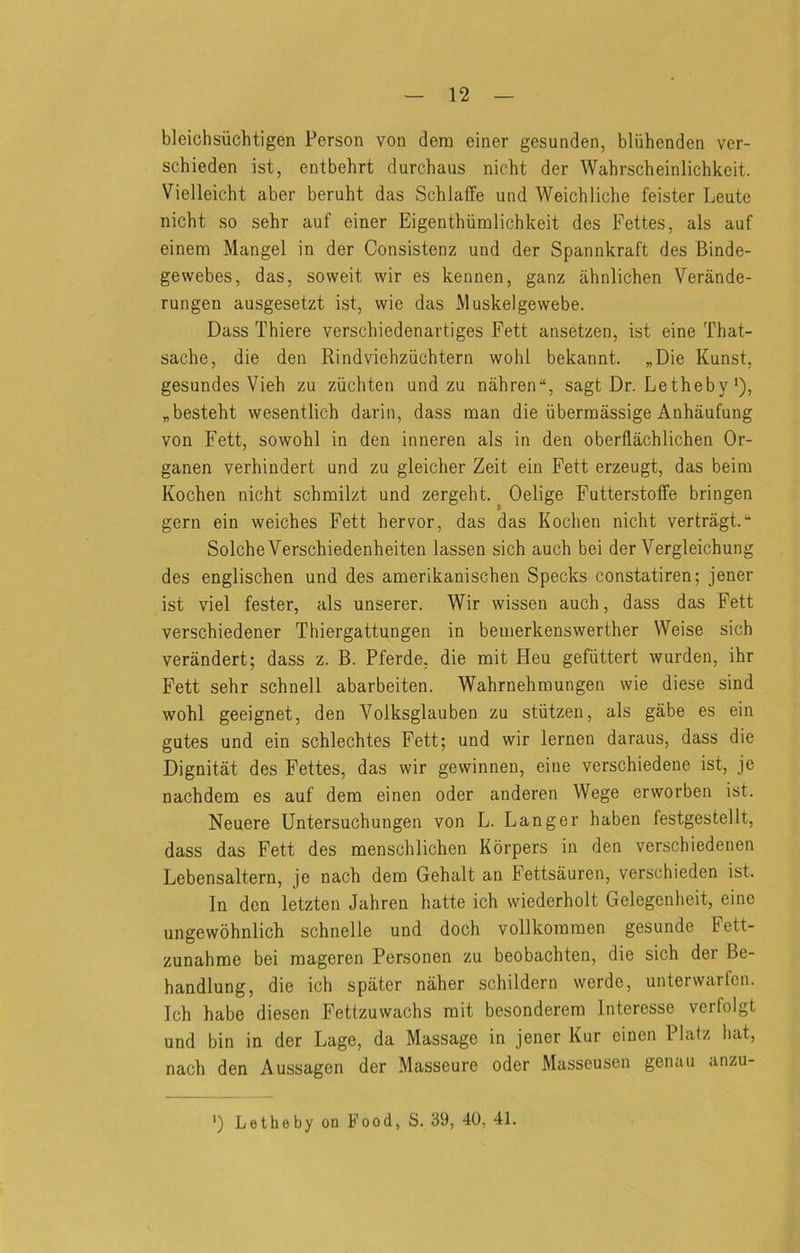 bleichsiichtigen Person von dera einer gesunden, bliihenden ver- schieden ist, entbehrt durchaus nicht der Wabrscbeinlichkeit. Vielleicht aber beruht das Schlaffe und Weicbliche feister Leute nicht so sehr auf einer Eigenthiimlichkeit des Fettes, als auf einem Mangel in der Consistenz und der Spannkraft des Binde- gewebes, das, soweit wir es kennen, ganz ahnlichen Verande- rungen ausgesetzt ist, wie das Muskelgewebe. Dass Thiere verscbiedenartiges Fett ansetzen, ist eine That- sache, die den Rindviehziichtern wohl bekannt. „Die Kunst, gesundes Vieh zu ziichten und zu nahren“, sagt Dr. Letheby'), „besteht wesentlich darin, dass man die iibermassige Anhaufung von Fett, sowohl in den inneren als in den oberflachlichen Or- ganen verhindert und zu gleicher Zeit ein Fett erzeugt, das beim Kochen nicht schmilzt und zergeht. ^ Oelige FutterstofFe bringen gern ein weiches Fett hervor, das das Kochen nicht vertragt.“ SolcheVerschiedenheiten lassen sich auch bei der Vergleichung des englischen und des amerikanischen Specks constatiren; jener ist viel fester, als unserer. Wir wissen auch, dass das Fett verschiedener Thiergattungen in bemerkenswerther Weise sich verandert; dass z. B. Pferde, die mit Heu gefiittert warden, ihr Fett sehr schnell abarbeiten. Wahrnehmungen wie diese sind wohl geeignet, den Volksglauben zu stiitzeu, als gabe es ein gates und ein schlechtes Fett; und wir lernen daraus, dass die Dignitat des Fettes, das wir gewinnen, eine verschiedene ist, je nachdem es auf dem einen oder anderen Wege erworben ist. Neuere Untersuchungen von L. Danger haben festgestellt, dass das Fett des menschlichen Korpers in den verscbiedenen Lebensaltern, je nach dem Gehalt an Fettsauren, verschieden ist. In den letzten Jahren hatte ich wiederholt Gelegenlieit, eine ungewohnlich schnelle und doch vollkommen gesunde Fett- zunahme bei mageren Personen zu beobachten, die sich der Be- handlung, die ich spater naher schildern werde, unterwarfen. Ich habe diesen Fettzuwachs mit besonderem Interesse verfolgt und bin in der Lage, da Massage in jener Kur einen Platz luit, nach den Aussagen der Masseure oder Masseusen genau anzu- *) Letheby on Food, S. 39, 40, 41.