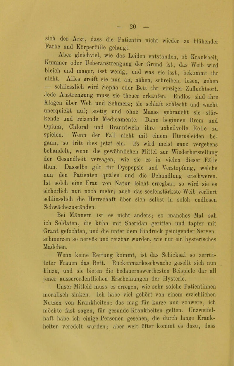 slch der Arzt, dass die Patientin nicht wieder zu bliihender Farbe und Korperfiille gelangt. Aber gleichviel, wie das Leiden entstanden, ob Krankheit, Kummer oder Ueberanstrengung der Grund ist, das Weib wird bleich und mager, isst wenig, und was sie isst, bekomrat ihr nicht. Alles greift sie nun an, nahen, schreiben, iesen, gehen — schliesslich wird Sopha oder Bett ihr einziger Zufluchtsort. Jede Anstrengung muss sie theuer erkaufen. Endlos sind ihre Klagen iiber Weh und Schmerz; sie schlaft schlecht und wacht unerquickt auf; stetig und ohne Maass gebraucht sie star- kende und reizende Medicamente. Dann beginnen Brom und Opium, Chloral und Branntwein ihre unheilvolle Rolle zu spielen. Wenn der Fall nicht mit einem Uterusleiden be- gann, so tritt dies jetzt ein. Es wird meist ganz vergebens behandelt, wenn die gewohnlichen Mittel zur Wiederherstellung der Gesundheit versagen, wie sie es in vielen dieser Falle thun. Dasselbe gilt fiir Dyspepsie und Verstopfung, welche nun den Patienten qualen und die Behandlung erschweren. 1st solch eine Frau von Natur leicht erregbar, so wird sie es sicherlich nun noch mehr; auch das seelenstarkste Weib verliert schliesslich die Herrschaft iiber sich selbst in solch endlosen Sch wachezustanden. Bei Mannern ist es nicht anders; so manches Mai sah ich Soldaten, die kiihn mit Sheridan geritten und tapfer mit Grant gefochten, und die unter dem Eindruck peinigender Nerven- schmerzen so nervos und reizbar wurden, wie nur ein hysterisches Madchen. Wenn keine Rettung kommt, ist das Schicksal so zerriit- teter Frauen das Bett. Riickenmarksschwache gesellt sich nun hinzu, und sie bieten die bedauernswerthesten Beispiele dar all jener ausserordentlichen Erscheinungen der Hysterie. Unser Mitleid muss es erregen, wie sehr solche Patientinneii moralisch sinken. Ich habe viel gehort von einem erziehlichen Nutzen von Krankheiten; das mag fiir kurze und schwere, ich mochte fast sagen, fiir gesunde Krankheiten gelten, Unzweifel- haft habe ich einige Personen gesehen, die durch lange Krank- heiten vercdelt wurden; aber weit ofter kommt es dazu, dass