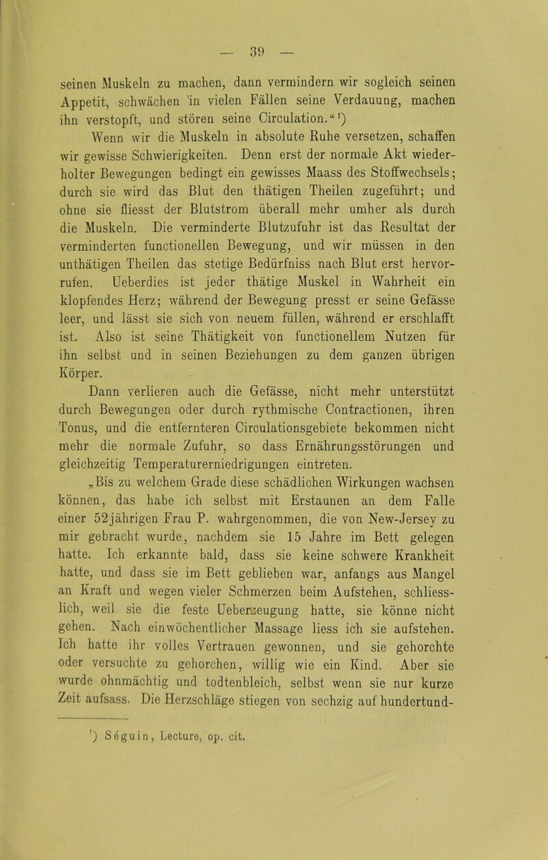 seinen Muskeln zu raaclien, dann vermindern wir sogleich seinen Appetit, schwachen 'in vielen Fallen seine Verdauung, machen ihn verstopft, and stdren seine Circulation. “') Wenn wir die Muskeln in absolute Ruhe versetzen, schaffen wir gewisse Schwierigkeiten. Denn erst der normale Akt wieder- holter Bewegungen bedingt ein gewisses Maass des Stoffwechsels; durcb sie wird das Blut den thatigen Theilen zugefiihrt; und ohne sie fliesst der Blutstrom iiberall mehr umber als durcb die Muskeln. Die verminderte Blutzufubr ist das Resultat der verminderten functionellen Bewegung, und wir miissen in den unthatigen Theilen das stetige Bediirfniss nach Blut erst hervor- rufen. Ueberdies ist jeder tbatige Muskel in Wahrbeit ein klopfendes Herz; wahrend der Bewegung presst er seine Gefasse leer, und lasst sie sich von neuem fiillen, wahrend er erschlafft ist. Also ist seine Thatigkeit von functionellem Nutzen fiir ihn selbst und in seinen Beziehungen zu dem ganzen iibrigen Korper. Dann verlieren auch die Gefasse, nicht mehr unterstiitzt durch Bewegungen oder durcb rythmische Contractionen, ihren Tonus, und die entfernteren Circulationsgebiete bekommen nicht mehr die normale Zufuhr, so dass Ernahrungsstorungen und gleichzeitig Temperaturerniedrigungen eintreten. „Bis zu welchem Grade diese schadlichen Wirkungen wachsen kbnnen, das habe ich selbst mit Erstaunen an dem Falle einer 52jahrigen Frau P. wahrgenommen, die von New-Jersey zu mir gebracht wurde, nachdem sie 15 Jahre im Bett gelegen hatte. Ich erkannte bald, dass sie keine schwere Krankheit hatte, und dass sie im Bett geblieben war, anfangs aus Mangel an Kraft und wegen vieler Schmerzen beim Aufstehen, schliess- lich, well sie die feste Uebercieugung hatte, sie konne nicht gehen. Nach einwochentlicher Massage liess ich sie aufstehen. Ich hatte ihr voiles Vertrauen gewonnen, und sie gehorchte Oder versuchte zu gehorchen, willig wie ein Kind. Aber sie wurde ohnmachtig und todtenbleich, selbst wenn sie nur kurze Zeit aufsass. Die Herzschlage stiegen von sechzig auf hundertund- ') Seguin, Lecture, op. cit.