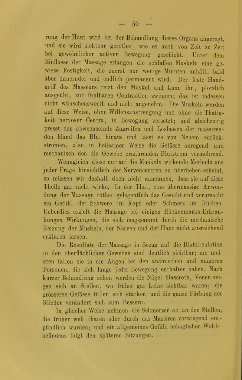 rung der Haut wird bei der Behandlung dieses Organs angeregt, und sie wird sichtbar gerbthet, wie es auch von Zeit zu Zeit bei gewohnlicher activer Bewegung geschieht. Unter dem Einflusse der Massage erlangen die schlaffen Muskeln eine ge- wisse Festigkeit, die zuerst nur wenige Minuten anhalt, bald aber dauernder und endlich permanent wird. Der feste Hand- griff des Masseurs reizt den Muskel und kann ihn, plotzlich ausgeiibt, zur fiihlbaren Contraction zwingen; das ist indessen nicht wiinschenswerth und nicht angenehra. Die Muskeln werden auf diese Weise, ohne Willensanstrengung und ohne die Thatig- keit nervoser Centra, in Bewegung versetzt; und gleichzeitig presst das abwecbselnde Zugreifen und Loslassen der massiren- den Hand das Blut hinaus und lasst es von Neuem zuriick- stromen, also in heilsamer Weise die Gefasse anregend und mechaniscb den die Gewebe ernahrenden Blutstrora vermebrend. Wenngleicb diese nur auf die Muskeln wirkende Methode uns jeder Frage hinsichtlich der Nervencentren zu iiberheben scbeint, so miissen wir deshalb dock nicht annehraen, dass sie auf diese Theile gar nicht wirke. In der That, eine iibermassige Anwen- dung der Massage rothet gelegentlich das Gesicht und verursacht ein Gefiihl der Schwere im Kopf oder Schmerz im Riicken. Ueberdies erzielt die Massage bei einigen Riickenraarks-Erkran- kungen Wirkungen, die sich insgesammt durch die raechanische Reizung der Muskeln, der Nerven und der Haut nicht ausreichend erklaren lassen. Die Resultate der Massage in Bezug auf die Blutcirculation in den oberflachlichen Geweben sind deutlich sichtbar; am mei- sten fallen sie in die Augen bei den anamischen und mageren Personen, die sich lange jeder Bewegung enthalten haben. Nach kurzer Behandlung schon werden die Nagel blassroth, Venen zei- gen sich an Stellen, wo friiher gar keine sichtbar waren; die grosseren Gefasse fiillen sich starker, und die ganzo Farbung der Glieder verandert sich zum Bessern. In gleicher Weise nehmen die Schmerzen ab an den Stellen, die friiher weh thatcn oder durch das Massiren vorwiegend em- pfindlich wurden; und ein allgemeines Gefiihl behaglichon Wohl- befindens folgt don spiitercn Sitzungen.