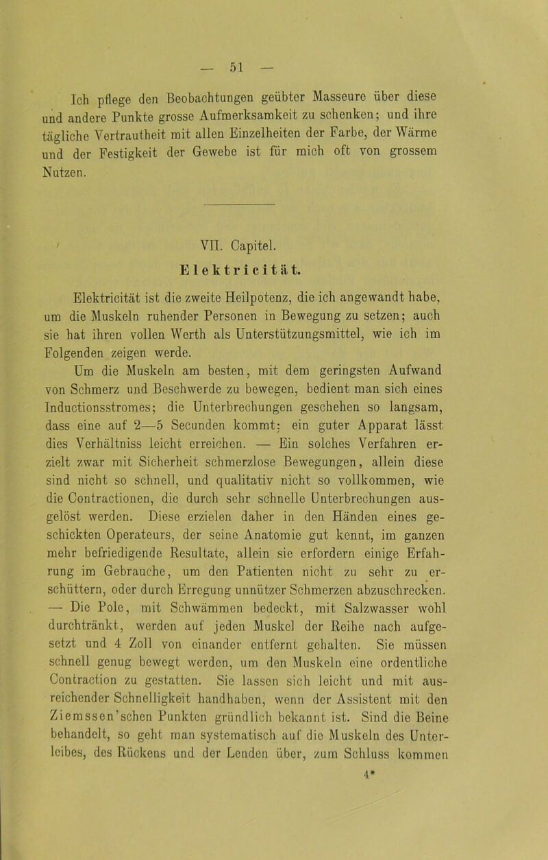 Ich pllege den Beobachtungen geiibter Masseure iiber diese und andere Punkte grosse Aufmerksamkeit zu schenken; und ihre tagliche Yertrautheit rait alien Einzelheiten der Farbe, der Warme und der Pestigkeit der Gewebe 1st fiir mich oft von grossem Nutzen. ' VII. Capitel. Elektricitat. Elektricitat 1st die zweite Heilpotenz, die ich angewandt babe, urn die Muskeln ruhender Personen in Bewegung zu setzen; auch sie hat ihren vollen Werth als Unterstiitzungsmittel, wie ich im Folgenden zeigen werde. Um die Muskeln am besten, mit dem geringsten Aufwand von Schmerz und Beschwerde zu bewegen, bedient man sich eines Inductionsstromes; die Unterbrechungen geschehen so langsam, dass eine auf 2—5 Secunden kommt: ein guter Apparat lasst dies Verhaltniss leicht erreichen. — Ein solches Verfahren er- zielt zwar mit Sicherheit schmerzlose Bewegungen, allein diese sind nicht so schnell, und qualitativ nicht so vollkommen, wie die Contractionen, die durch sehr schnelle Unterbrechungen aus- gelost werden. Diese erzielen daher in den Handen eines ge- schickten Operateurs, der seine Anatomie gut kennt, im ganzen mehr befriedigende Resultate, allein sie erfordern einige Erfah- rung im Gebrauche, um den Patienten nicht zu sehr zu er- schiittern, oder durch Errogung unniitzer Schmerzen abzuschrecken. — Die Pole, mit Schwammen bedeckt, mit Salzwasser wohl durchtrankt, werden auf jeden Muskel der Reihe nach aufge- setzt und 4 Zoll von einander ontfcrnt gchalten. Sie miissen schnell genug bewegt werden, um den Muskeln cine ordentliche Contraction zu gestatten. Sie lassen sich leicht und mit aus- reichender Schnelligkeit handhaben, wenn der Assistent mit den Ziemssen’sehen Punkten griindlich bokannt ist. Sind die Beine behandelt, so geht man systematisch auf die Muskeln des Unter- Icibcs, des Riickens und dor Lendon iiber, zum Scliluss kommen 4*