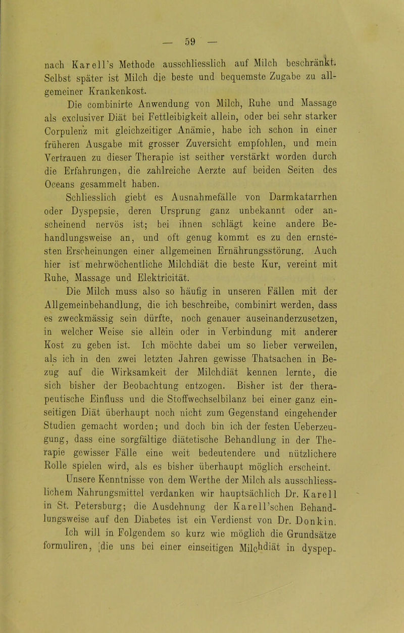 nach KarelTs Methode ausschliesslich auf Milch beschrankt. Sclbst spater ist Milch die beste und beq^uemste Zugabe zu all- gemeincr Krankenkost. Die combinirte Anwendung von Milch, Ruhe und Massage als exclusiver Diat bei Fettleibigkeit allein, oder bei sehr starker Corpulen’z rait gleichzeitiger Anamie, habe ich schon in einer friiheren Ausgabe mit grosser Zuversicht empfohlen, und mein Vertrauen zu dieser Therapie ist seither verstarkt worden durch die Erfahrungen, die zahlreiche Aerzte auf beiden Seiten des Oceans gesammelt haben. Schliesslich giebt es Ausnahmefalle von Darmkatarrhen oder Dyspepsie, deren Ursprung ganz unbekannt oder an- scheinend nervos ist; bei ihnen schlagt keine andere Be- handlungsweise an, und oft genug kommt es zu den ernste- sten Erscheinungen einer allgemeinen Ernahrungsstorung. Auch hier ist mehrwochentliche Milchdiat die beste Kur, vereint mit Ruhe, Massage und Elektricitat. Die Milch muss also so haufig in unseren Fallen mit der Allgemeinbehandlung, die ich beschreibe, combinirt werden, dass es zweckmassig sein diirfte, noch genauer auseinanderzusetzen, in welcher Weise sie allein oder in Verbindung mit anderer Kost zu geben ist. Ich mochte dabei um so lieber verweilen, als ich in den zwei letzten Jahren gewisse Thatsachen in Be- zug auf die Wirksamkeit der Milchdiat kennen lernte, die sich bisher der Beobachtung entzogen. Bisher ist der thera- peutische Einfluss und die Stoffwechselbilanz bei einer ganz ein- seitigen Diat iiberhaupt noch nicht zum Gegenstand eingehender Studien gemacht worden; und doch bin ich der festen Ueberzeu- gung, dass eine sorgfiiltige diatetische Behandlung in der The- rapie gewisser Falle eine weit bedeutendere und niitzlichere Rolle spielen wird, als es bisher iiberhaupt moglich erscheint. Unsere Kenntnisse von dem Werthe der Milch als ausschliess- lichem Nahrungsmittel verdanken wir hauptsachlich Dr. Karel 1 in St. Petersburg; die Ausdehnung der Karell’schen Behand- lungsweise auf den Diabetes ist cin Verdienst von Dr. Donkin. Ich will in Folgendem so kurz wie moglich die Grundsatze formuliren, [die uns bei einer einseitigen Milchdiat in dyspep.