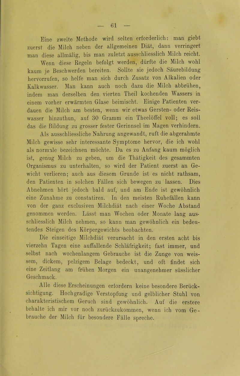 (U Eine zweite Methode wird selten erforderlich: man giebt zuerst die Milch neben der allgemeinen Diat, dann verringert man diese allmalig, bis man zuletzt ausschliesslich Milch reicht. Wenn diese Regeln befolgt werden, diirfle die Milch wohl kaum je Beschwerden bereiten. Sollte sie jedoch Saurebildung heiTOrrufen, so helfe man sich durch Zusatz von Alkalien oder Kalkwasser. Man kann auch noch dazu die Milch abbriihen, indem man derselben den vierten Theil kochenden Wassers in einem vorher erwarmten Glase beimischt. Einige Patienten ver- dauen die Milch am besten, wenn wir etwas Gersten- oder Reis- wasser hinzuthun, auf 30 Gramm ein Theeloffel voll; es soil das die Bildung zu grosser fester Gerinnsel im Magen verhindern. Als ausschliessliche Nahrung angewandt, ruft die abgerahmte Milch gewisse sehr interessante Symptome hervor, die ich wohl als normale bezeichnen mochte. Da es zu Anfang kaum moglich ist, genug Milch zu geben, um die Thatigkeit des gesammten Organismus zu unterhalten, so wird der Patient zuerst an Ge- wicht verlieren; auch aus diesem Grunde ist es nicht rathsam, den Patienten in solchen Fallen sich bewegen zu lassen. Dies Abnehmen hort jedoch bald auf, und am Ende ist gewohnlich eine Zunahme zu constatiren. In den meisten Ruhefallen kann von der ganz exclusiven Milchdiat nach einer Woche Abstand genommen werden. Lasst man Wochen oder Monate lang aus- schliesslich Milch nehraen, so kann man gewohnlich ein bedeu- tendes Steigen des Korpergewichts beobachten. Die einseitige Milchdiat verursacht in den ersten acht bis vierzehn Tagen eine aulfallende Schlafrigkeit; fast immer, und selbst nach wochenlangem Gebrauche ist die Zunge von weis- sem, dickem, pelzigem Belage bedeckt, und oft findet sich eine Zeitlang am friihen Morgen ein unangenehmer siisslicher Geschmack. Alle diese Erscheinungen erlordern keine besondere Beriick- sichtigung. Hochgradige Verstopfung und gelblicher Stuhl von charakteristischem Geruch sind gewohnlich. Auf die erstere behalte ich mir vor noch zuriickzukommen, wenn ich vom Ge- brauche der Milch fiir besondere Falle sprechc.