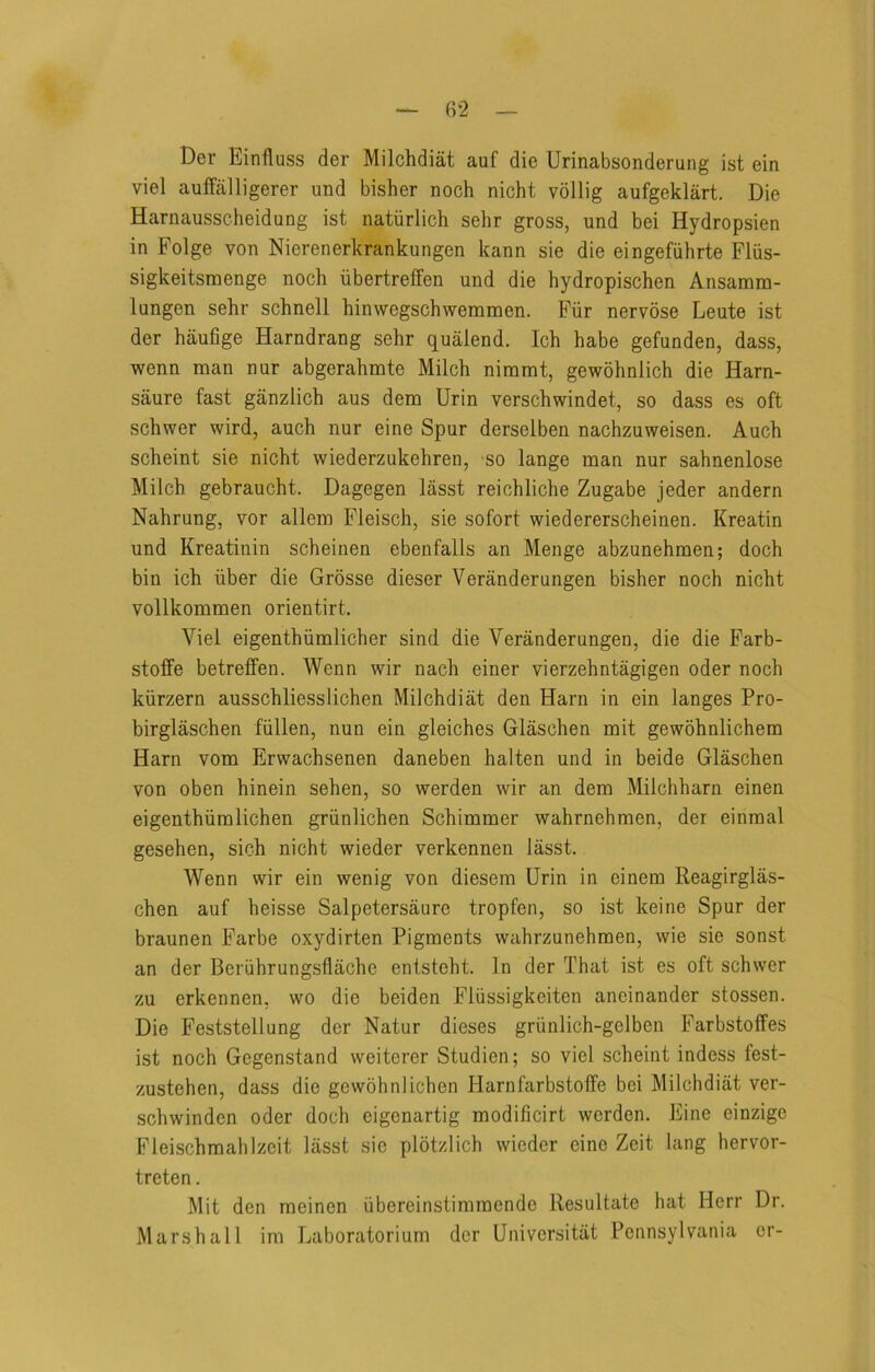 Der Einfluss der Milchdiat auf die Urinabsonderung ist ein viel auifalligerer und bisher noch nicht vbllig aufgeklart. Die Harnausscheidung ist natiirlich sehr gross, und bei Hydropsien in Folge von Nierenerkrankungen kann sie die eingefiihrte Fliis- sigkeitsraenge noch iibertreffen und die hydropischen Ansamra- lungen sehr schnell hinwegschwemmen. Fiir nervose Leute ist der haufige Harndrang sehr quaiend. Ich habe gefunden, dass, wenn man nur abgerahmte Milch nimmt, gewohnlich die Harn- saure fast ganzlich aus dem Urin verschwindet, so dass es oft schwer wird, auch nur eine Spur derselben nachzuweisen. Auch scheint sie nicht wiederzukehren, so lange man nur sahnenlose Milch gebraucht. Dagegen lasst reichliche Zugabe jeder andern Nahrung, vor allem Fleisch, sie sofort wiedererscheinen. Kreatin und Kreatinin scheinen ebenfalls an Menge abzunehmen; doch bin ich iiber die Grosse dieser Veranderungen bisher noch nicht vollkommen orientirt. Viel eigenthiimlicher sind die Veranderungen, die die Farb- stoffe betreffen. Wenn wir nach einer vierzehntagigen oder noch kiirzern ausschliesslichen Milchdiat den Harn in ein langes Pro- birglaschen fiillen, nun ein gleiches Glaschen mit gewohnlichem Harn vom Erwachsenen daneben halten und in beide Glaschen von oben hinein sehen, so werden wir an dem Milchharn einen eigenthiimlichen griinlichen Schimmer wahrnehmen, der einmal gesehen, sich nicht wieder verkennen lasst. Wenn wir ein wenig von diesem Urin in einem Reagirglas- chen auf heisse Salpetersaure tropfen, so ist keine Spur der braunen Farbe oxydirten Pigments wahrzunehmen, wie sie sonst an der Beriihrungsflache entsteht. In der That ist es oft schwer zu erkennen, wo die beiden Fliissigkeiten aneinander stossen. Die Feststellung der Natur dieses griinlich-gelben Farbstoffes ist noch Gegenstand weiterer Studien; so viel scheint indess fest- zustehen, dass die gewohniichen Harnfarbstoife bei Milchdiat ver- schwinden oder doch eigenartig modificirt werden. Eine einzige Fleischmahlzeit lasst sic plotzlich wieder eine Zeit king hervor- treten. Mit den meinen ubereinstimmende Resultate hat Herr Dr. Marshall im Laboratorium dcr Univcrsitiit Pennsylvania or-