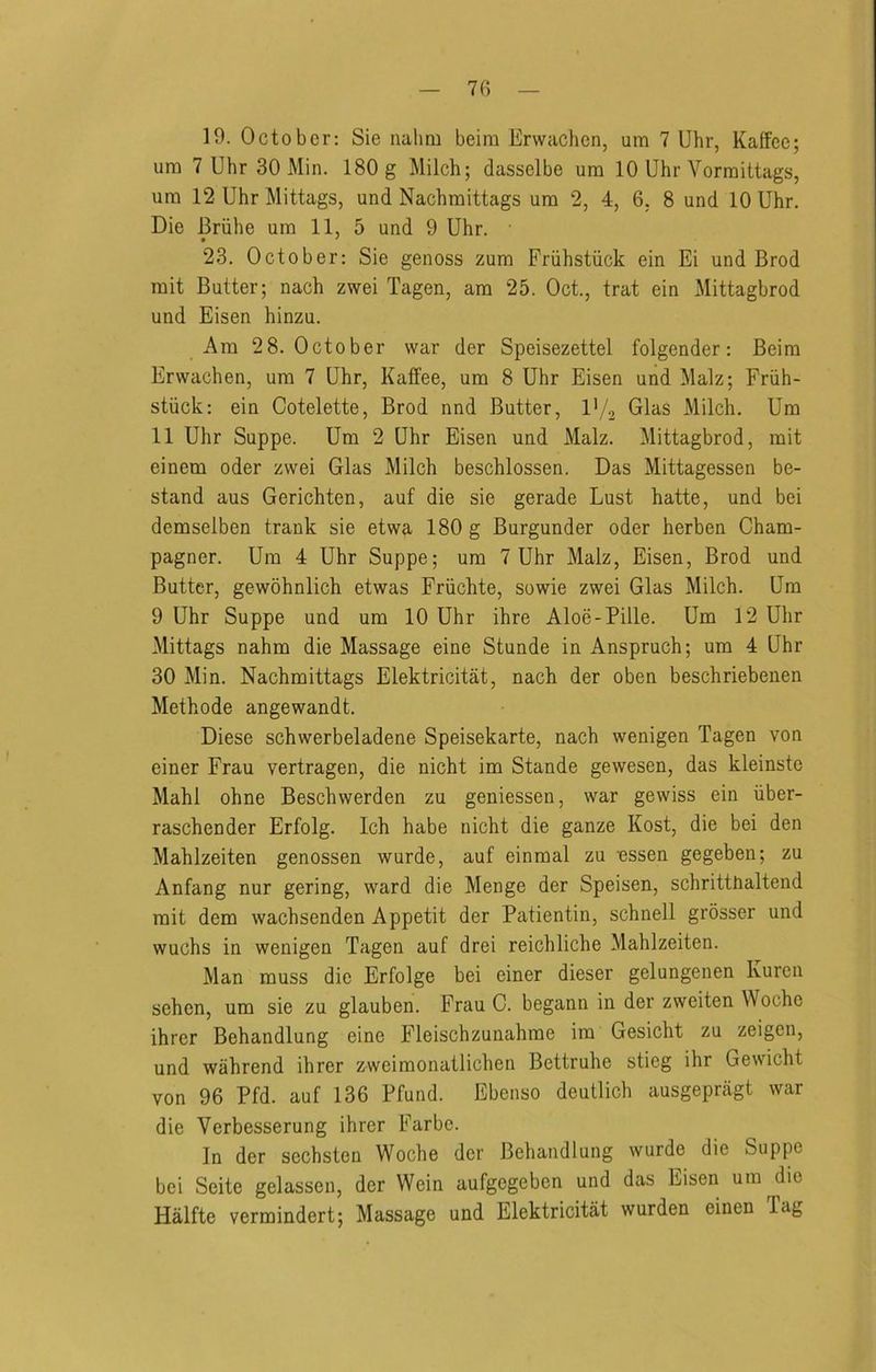 19. October: Sie nalmi beim Ervvachen, um 7 Uhr, Kaffec; um 7 Uhr 30 Min. 180 g Milch; dasselbe um 10 Uhr Vorraittags, urn 12 Uhr Mittags, und Nachmittags um 2, 4, 6, 8 und 10 Uhr. Die Briihe um 11, 5 und 9 Uhr. 23. October: Sie genoss zum Friihstiick ein Ei und Brod mit Butter; nach zwei Tagen, am 25. Oct., trat ein Mittagbrod und Eisen hinzu. Am 28. October war der Speisezettel folgender: Beim Erwachen, um 7 Uhr, Kaffee, um 8 Uhr Eisen und Malz; Friih- stiick: ein Cotelette, Brod nnd Butter, I'/, Glas Milch. Um 11 Uhr Suppe. Um 2 Uhr Eisen und Malz. Mittagbrod, mit einem oder zwei Glas Milch beschlossen. Das Mittagessen be- stand aus Gerichten, auf die sie gerade Lust hatte, und bei demselben trank sie etwa 180 g Burgunder oder herben Cham- pagner. Um 4 Uhr Suppe; um 7 Uhr Malz, Eisen, Brod und Butter, gewohnlich etwas Friichte, sowie zwei Glas Milch. Um 9 Uhr Suppe und um 10 Uhr ihre Aloe-Pille. Um 12 Uhr Mittags nahm die Massage eine Stunde in Anspruch; um 4 Uhr 30 Min. Nachmittags Elektricitat, nach der oben beschriebenen Methode angewandt. Diese schwerbeladene Speisekarte, nach wenigen Tagen von einer Frau vertragen, die nicht im Stande gewesen, das kleinste Mahl ohne Beschwerden zu geniessen, war gewiss ein iiber- raschender Erfolg. Ich habe nicht die ganze Kost, die bei den Mahlzeiten genossen wurde, auf einmal zu essen gegeben; zu Anfang nur gering, ward die Menge der Speisen, schritthaltend mit dem wachsenden Appetit der Patientin, schnell grosser und wuchs in wenigen Tagen auf drei reichliche Mahlzeiten. Man muss die Erfolge bei einer dieser gelungenen Kuren sehen, um sie zu glauben. Frau C. begann in der zweiten Woche ihrer Behandlung eine Fleischzunahme im Gesicht zu zeigen, und wahrend ihrer zweimonatlichen Bettruhe stieg ihr Gewicht von 96 Pfd. auf 136 Pfund. Ebenso deutlich ausgepragt war die Verbesserung ihrer Farbe. In der sechsten Woche der Behandlung wurde die Suppe bei Seite gelassen, der Wein aufgegeben und das Eisen um die Halfte vermindert; Massage und Elektricitat wurden einen Tag