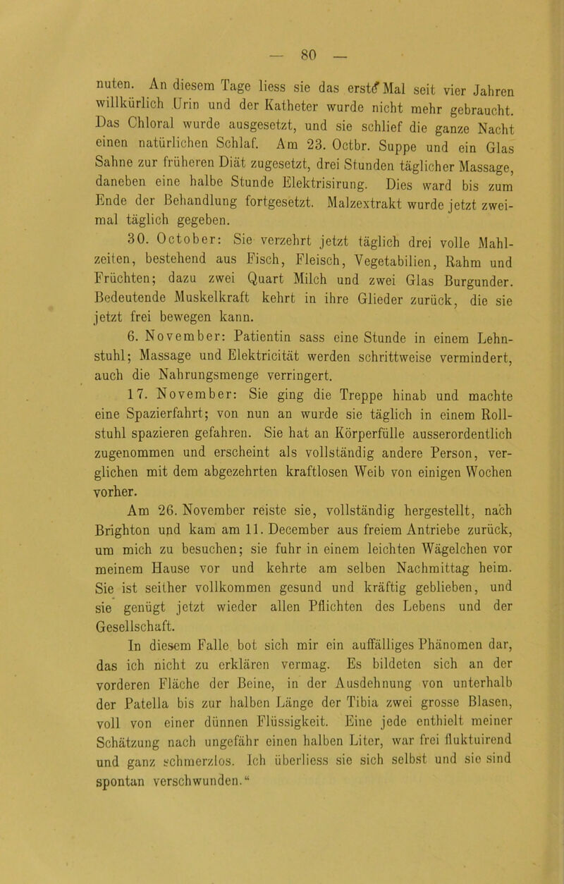 nuten. An diesem Tage liess sie das erst(f Mai seit vier Jahren willkiirlich Urin und der Katheter wurde nicht mehr gebraucht. Das Chloral wurde ausgesetzt, und sie schlief die ganze Nacht einen naturlichen Schlaf. Am 23. Octbr. Suppe und ein Glas Sahne zur fiiiheren Diat zugesetzt, drei Stunden taglicher Massage, daneben eine halbe Stunde lilektrisirung. Dies ward bis zum Ende der Behandlung fortgesetzt. Malzextrakt wurde jetzt zwei- mal taglich gegeben. 30. October: Sie verzehrt jetzt taglich drei voile Mahl- zeiten, bestehend aus Fisch, Fleisch, Vegetabilien, Rahra und Friichten; dazu zwei Quart Milch und zwei Glas Burgunder. Bedeutende Muskelkraft kehrt in ihre Glieder zuriick, die sie jetzt frei bewegen kann. 6. November: Patientin sass eine Stunde in einem Lehn- stuhl; Massage und Elektricitat werden schrittweise vermindert, auch die Nahrungsmenge verringert. 17. November: Sie ging die Treppe hinab und machte eine Spazierfahrt; von nun an wurde sie taglich in einem Roll- stuhl spazieren gefahren. Sie hat an Kdrperfiille ausserordentlich zugenommen und erscheint als vollstandig andere Person, ver- glichen mit dera abgezehrten kraftlosen Weib von einigen Wochen vorher. Am 26. November reiste sie, vollstandig hergestellt, na'ch Brighton upd kam am 11. December aus freiem Antriebe zuriick, um mich zu besuchen; sie fuhr in einem leichten Wagelchen vor meinem Hause vor und kehrte am selben Nachmittag heim. Sie ist seither vollkommen gesund und kraftig geblieben, und sie geniigt jetzt wieder alien Pflichten des Lebens und der Gesellschaft. In diesem Falle bot sich mir ein auffalliges Phanomen dar, das ich nicht zu erklaren vermag. Es bildeten sich an der vorderen Flache der Beine, in der Ausdehnung von unterhalb der Patella bis zur halben Lange der Tibia zwei grosse Blasen, voll von einer diinnen Fliissigkeit. Eine jede enthielt meiner Schatzung nach ungefahr einen halben Liter, war frei lluktuirend und ganz schmerzlos. Ich iiberlicss sie sich selb.st und sie sind spontan verschwunden.“