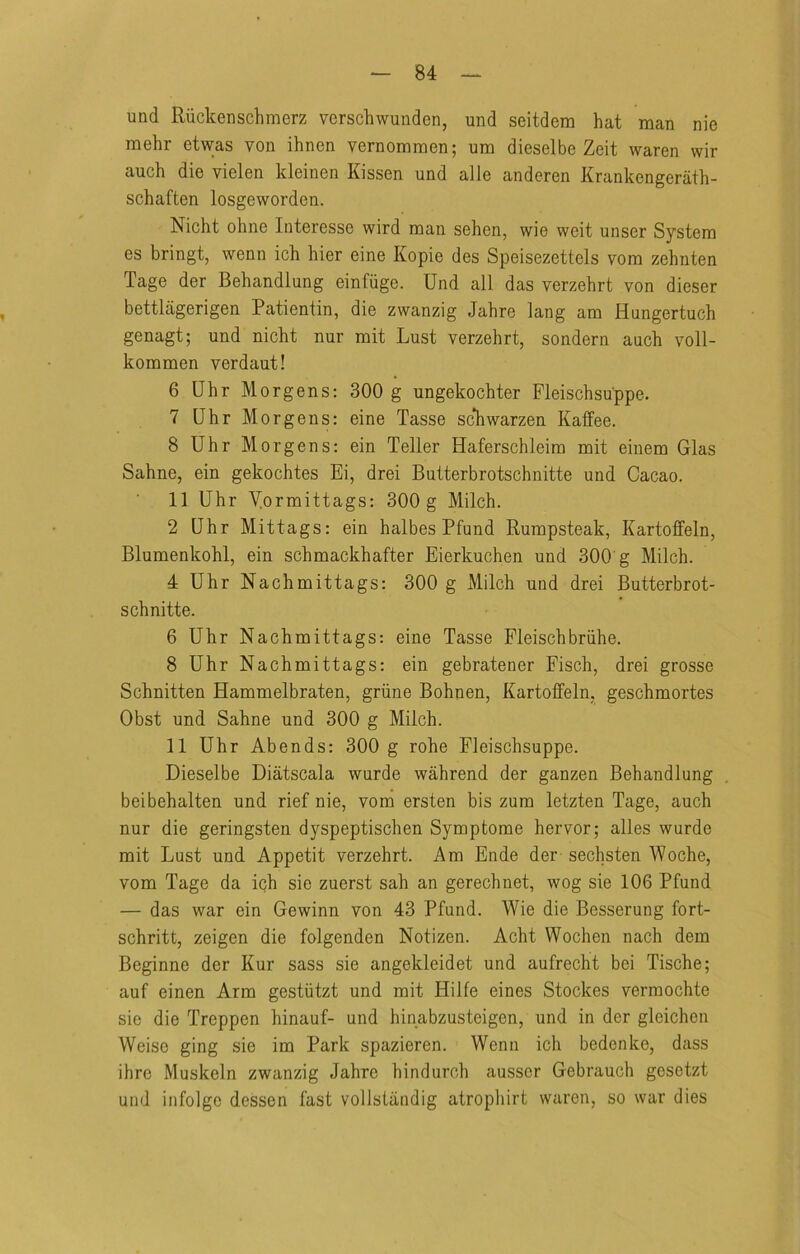 und Riickenschmerz verschwunden, und seitdem hat man nie mehr etwas von ihnen vernomraen; um dieselbe Zeit waren wir auch die vielen kleinen Kissen und alle anderen Krankengerath- schaften losgeworden. Nicht ohne Interesse wird man sehen, wie weit unser System es bringt, wenn ich hier eine Kopie des Speisezettels vom zehnten Tage der Behandlung einfiige. Und all das verzehrt von dieser bettlagerigen Patientin, die zwanzig Jahre lang am Hungertuch genagt; und nicht nur mit Lust verzehrt, sondern auch voll- kommen verdaut! 6 Uhr Morgens: 300 g ungekochter Fleischsuppe. 7 Uhr Morgens: eine Tasse sc*hwarzen Kaffee. 8 Uhr Morgens: ein Teller Haferschleim mit einem Glas Sahne, ein gekochtes Ei, drei Butterbrotschnitte und Cacao. 11 Uhr Mormittags: 300 g Milch. 2 Uhr Mittags: ein halbes Pfund Rumpsteak, Kartoffeln, Blumenkohl, ein schmackhafter Eierkuchen und 300 g Milch. 4 Uhr Nachmittags: 300 g Milch und drei Butterbrot- schnitte. 6 Uhr Nachmittags: eine Tasse Fleischbriihe. 8 Uhr Nachmittags: ein gebratener Fisch, drei grosse Schnitten Hammelbraten, griine Bohnen, Kartoffeln, geschmortes Obst und Sahne und 300 g Milch. 11 Uhr Abends: 300 g rohe Fleischsuppe. Dieselbe Diatscala wurde wahrend der ganzen Behandlung beibehalten und rief nie, vom ersten bis zum letzten Tage, auch nur die geringsten dyspeptischen Symptome hervor; alles wurde mit Lust und Appetit verzehrt. Am Ende der sechsten Woche, vom Tage da ich sie zuerst sah an gerechnet, wog sie 106 Pfund — das war ein Gewinn von 43 Pfund. Wie die Besserung fort- schritt, zeigen die folgenden Notizen. Acht Wochen nach dem Beginne der Kur sass sie angekleidet und aufrecht bei Tische; auf einen Arm gestiitzt und mit Hiife eines Stockes vermochte sie die Treppen hinauf- und hinabzusteigen, und in der gleichen Weise ging sie im Park spazieren. Wenn ich bedenke, dass ihre Muskeln zwanzig Jahre hindurch ausscr Gebrauch gcsctzt und infolge dessen fast vollstiindig atrophirt waren, so war dies