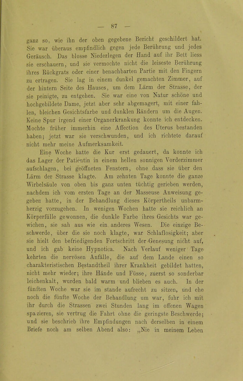 ganz so, wio ihn der oben gegeboiiG Bericht gcschildert hat. Sie war iiberaus empfindlicb gegen jede Beruhrung und jedes Gerauseh. Das blosse Niederlegen der Hand auf ihr Bett liess sie erscbauern, und sie verinochte niclit die leiseste Beruhrung ihres Ruckgrats odor einer benachbarten Partie mit den Fingern zu ertragen. Sie lag in einem dunkel gemachten Zimmer, auf der hintern Seite des Hauses, um dem Larm der Strasse, der sie peinigte, zu entgehen. Sie war cine von Natur schbne und hochgebildete Dame, jetzt aber sehr abgemagert, mit einer fab- len, bleichen Gesichtsfarbe und dunklen Randern um die Augen. Keine Spur irgend einer Organerkrankung konnte ich entdecken. Mochte fruher immerhin eine Affection des Uterus bestanden haben; jetzt war sie verschwunden, und ich richtete darauf nicht mehr meine Aufmerksamkeit. Eine Woche hatte die Kur erst gedauert, da konnte ich das Lager der Patientin in einem hellen sonnigen Vorderzimmer aufschlagen, bei geoffneten Fenstern, ohne dass sie iiber den Larm der Strasse klagte. Am zehnten Page konnte die ganze Wirbelsaule von oben bis ganz unten tiichtig gerieben werden, nachdem ich vom ersten Page an der Masseuse Anweisung ge- geben hatte, in der Behandlung dieses Korpertheils unbarm- herzig vorzugehen. In wenigen Wochen hatte sie reichlich an Korperfiille gewonnen, die dunkle Farbe ihres Gesichts war ge- wichen, sie sah aus wie ein anderes Wesen. Die einzige Be- schwerde, iiber die sie noch klagte, war Schlaflosigkeit; aber sie hielt den befriedigenden Fortschritt der-Genesung nicht auf, und ich gab keine Hypnotica. Nach Verlauf weniger Page kehrten die nervosen Anfalle, die auf dem Lande einen so charakteristischen Bestandtheil ihrer Krankheit gebildet batten, nicht mehr wieder; ihre Hande und Fiisse, zuerst so sonderbar leichenkalt, warden bald warm und blieben es auch. In der fiinften Woche war sie im stande aufrecht zu sitzen, und ehe noch die fiinfte Woche der Behandlung um war, fuhr ich mit ihr durch die Strassen zwei Stunden lang im offenen Wagen spaziercn, sie vertrug die Fahrt ohne die geringste Beschwerdc; und sie beschrieb ihre Empfindungen nach derselben in einem Briefe noch am selben Abend also: „Nie in meinera Leben