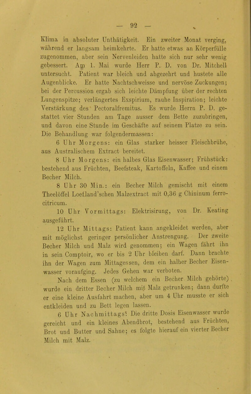 Kliina in absoluter Unthatigkeit. Ein zwciter Monat verging, wahrend er langsam heirakehrte. Er hatte etwas an Korperfiille zugenomraen, aber sein Nervenleiden hatte sick nur sehr wenig gebessert. Aiji 1. Mai vvurde Herr P. D. von Dr. Mitchell- untersucht. Patient war bleich und abgezehrt und hustete alle Augenblicke. Er hatte Nachtschweisse und nervose Zuckungen; bei der Percussion ergab sich leichte Dampfung iiber der rechten Lungenspitze; verlangertes Exspirium, rauhe Inspiration; leichte Verstarkung des' Pectoralfremitus. Es wurde Herrn P. D. ge- stattet vier Stunden am Tage ausser dera Bette zuzubringen, und davon eine Stunde im Geschafte auf seinem Platze zu sein. Die Behandlung war folgenderraassen: 6 Uhr Morgens: ein Glas starker heisser Fleischbriihe, aus Australischem Extract bereitet. 8 Uhr Morgens: ein halbes Glas Eisenwasser; Friihstiick: bestehend aus Friichten, Beefsteak, Kartoffeln, KalFee und einem Becher Milch. 8 Uhr 30 Min.: ein Becher Milch gemischt mit einem Theeloffel Loefland’schen Malzextract mit 0,36 g Chininum ferro- citricum. 10 Uhr Vormittags: Elektrisirung, von Dr. Keating ausgefiihrt. 12 Uhr Mittags: Patient kann angekleidet werden, aber mit moglichst geringer persoulicher Anstrengung. Der 2weite Becher Milch und Malz wird genommen; ein Wagen fahrt ihn in sein Comptoir, wo er bis 2 Uhr bleiben darf. Dann brachte ihn der Wagen zum Mittagessen, dem ein halber Becher Eisen- wasser voraufging. Jedes Gehen war verboten. Nach dem Essen (zu welchem ein Becher Milch gehorte) wurde ein dritter Becher Milch mit Malz getrunken; dann durfte er eine kleine Ausfahrt machen, aber um 4 Uhr musste er sich entkleiden und zu Bett legen lassen. 6 Uhr Nach mittags: Die drittc Dosis Eisenwasser wurde gereicht und ein kleines Abendbrot, bestehend aus briichten, Brot und Butter und Saline; es folgto hierauf ein vierter Becher Milch mit Malz,