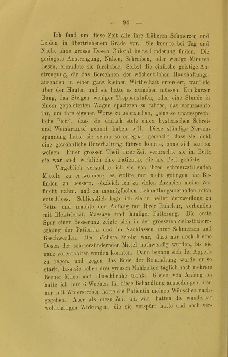 Ich fand um diese Zeit alle ihre fruheren Schmerzen und Leiden in iibertriebenera Grade vor. Sie konnte bei Tag und Nacbt ohne grosse Dosen Chloral keine Linderung linden. Die geringste Anstrengung, Nahen, Schreiben, oder wenige Minuten Lesen, erraiidete sie furchtbar. Selbst die einfache geistige An- strengung, die das Berechnen der vvochentlichen Haushaltungs- ausgaben in einer ganz kleinen Wirthschaft erfordert, warf sie iiber den Haulen und sie hatte es aufgeben raiissen. Ein kurzer Gang, das Steigen weniger Treppenstufen, oder eine Stunde in einem gepolsterten Wagen spazieren zu fahren, das verursachte ihr, um ihre eigenen Worte zu gebrauchen, „eine so unaussprech- liche Pein”, dass sie danach stets einen hysterischen Schrei- und Weinkrampf gehabt haben will. Diese standige Nerven- spannung hatte sie schon so erregbar gemacht, dass sie nicht eine gewohnliche Unterhaltung fiihren konnte, ohne sich satt zu weinen. Einen grossen Theil ihrer Zeit verbrachte sie im Bett; sie war auch wirklich eine Patientin, die ins Bett gehorte. Vergeblich versuchte ich sie von ihren schmerzstillenden Mitteln zu entwohnen; es wollte mir nicht gelingen ihr Be- finden zu bessern, obgleich ich zu vielen Arzneien meine Zu- flucht nahm, und zu mannigfachen Bebandlungsmethoden mich entschloss. Schliesslich legte ich sie in heller Verzweitlung zu Bette und machte den Anfang mit Ihrer Kuhekur, verbunden mit Elektricitat, Massage und haufiger Futterung. Die erste Spur einer Besserung zeigte sich in der grosseren Selbstbeherr- schung der Patientin und im Nachlassen ihrer Schmerzen und Beschwerden. Der nachste Erfolg war, dass nur noch kleine Dosen der schmerzlindernden Mittel nothwendig wurden, bis sie ganz vorenthalten werden konnten. Dann begann sich der Appetit zu regen, und gegen das Ende der Behandlung wurde er so stark, dass sie neben drei grossen Mahlzeiten taglich noch mehrere Becher Milch und Fleischbriihe trank. Gleich von Anfang an hatte ich mir 6 Wochen fiir diese Behandlung ausbedungen, und nur mit Widerstreben hatte die Patientin meinen Wiinschen nach- gegeben. Aber als diese Zeit um war, batten die wunderbar wohlthiitigen Wirkungen, die sie verspurt hatte und noch ver-