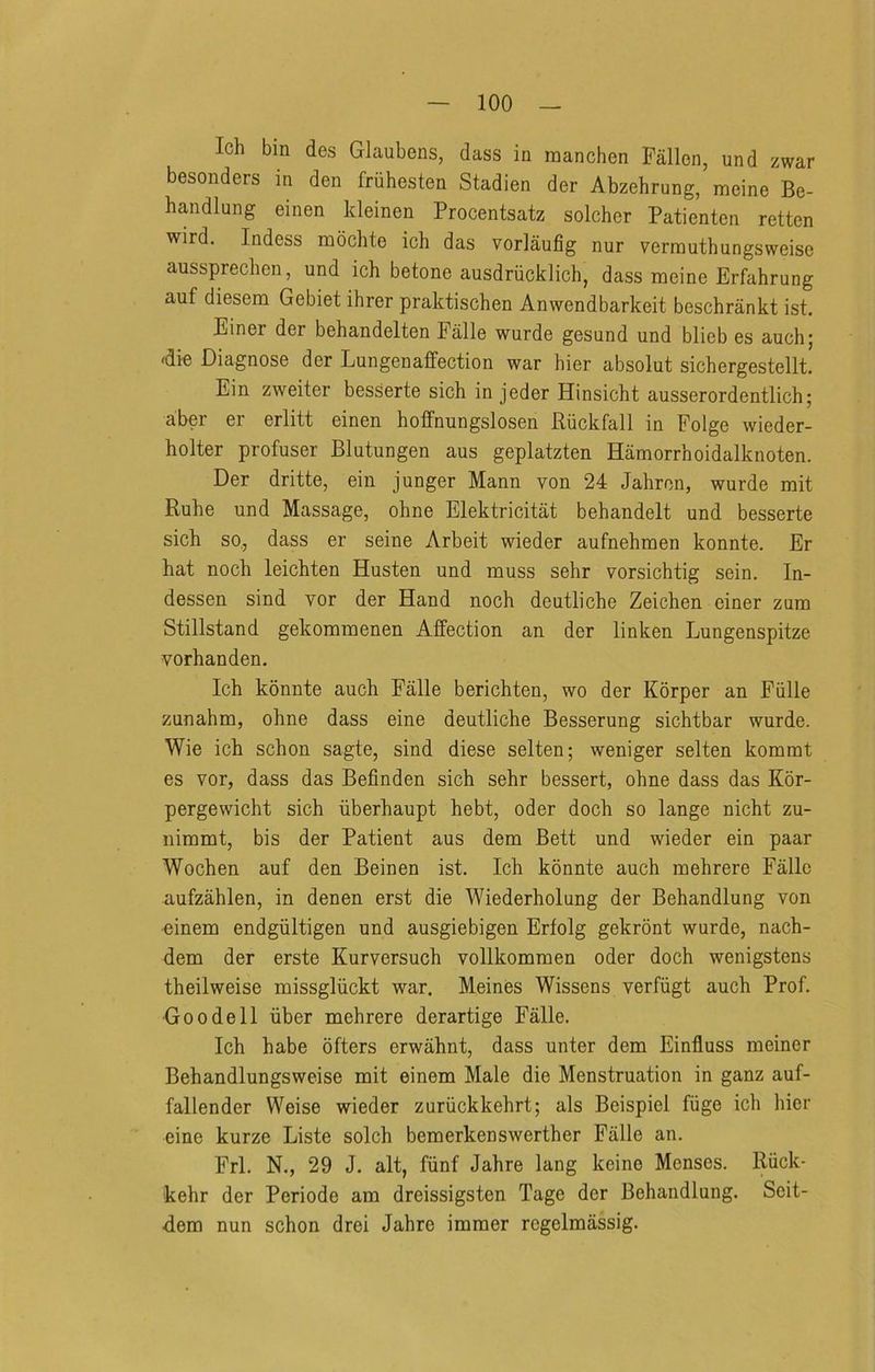 Ich bin des Glaubens, dass in manchen Fallen, und zwar besonders in den fruhesten Stadien der Abzehrung, raeine Be- handlung einen Ideinen Procentsatz solcher Patienten retten wird. Indess moclite ich das vorlaufig nur vernauthungsweise aussprechen, und ich betone ausdriicklich, dass mcine Erfahrung auf diesem Gebiet ihrer praktischen Anwendbarkeit beschrankt ist. Einer der behandelten Falle wurde gesund und blieb es auch; 4ie Diagnose der Lun gen affection war hier absolut sichergestellt Ein zweiter besserte sich in jeder Hinsicht ausserordentlich; abei er erlitt einen hoffnungslosen Riickfali in Folge wieder- holter profuser Blutungen aus geplatzten Hamorrhoidalknoten. Der dritte, ein junger Mann von 24 Jahron, wurde mit Ruhe und Massage, ohne Elektricitat behandelt und besserte sich so, dass er seine Arbeit wieder aufnehmen konnte. Er hat noch leichten Husten und muss sehr vorsichtig sein. In- dessen sind vor der Hand noch deutliche Zeichen einer zum Stillstand gekommenen Affection an der linken Lungenspitze vorhanden. Ich konnte auch Falle berichten, wo der Korper an Fiille zunahm, ohne dass eine deutliche Besserung sichtbar wurde. Wie ich schon sagte, sind diese selten; weniger selten kommt es vor, dass das Befinden sich sehr bessert, ohne dass das Kor- pergewicht sich iiberhaupt hebt, oder doch so lange nicht zu- nimmt, bis der Patient aus dem Bett und wieder ein paar Wochen auf den Beinen ist. Ich konnte auch mehrere Falle aufzahlen, in denen erst die Wiederholung der Behandlung von ■einem endgiiltigen und ausgiebigen Erfolg gekrbnt wurde, nach- dem der erste Kurversuch vollkommen oder doch wenigstens theilweise missgliickt war. Meines Wissens verfiigt auch Prof. Go ode 11 iiber mehrere derartige Falle. Ich habe offers erwahnt, dass unter dem Einfluss meiner Behandlungsweise mit einem Male die Menstruation in ganz auf- fallender Weise wieder zuriickkehrt; als Beispiel fiige ich hier eine kurze Liste solch bemerkenswerther Falle an. Frl. N., 29 J. alt, fiinf Jahre lang keine Menses. Riick- kehr der Periode am dreissigsten Tage der Behandlung. Seit- ■dem nun schon drei Jahre iramer regelmassig.