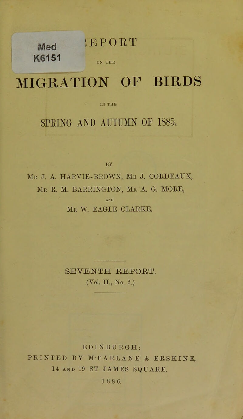 iVled K6151 tBPORT OX THE MIGRATION OF BIRDS IN THE SPEING AND AUTUMN OF 1885, BY Mu J. A. HAEVIE-BEOAVN, Mu J. COEDEAUX, Mu E. M. BAEEINGTON, Mu A. G. MOEE, AND Mu W. EAGLE CLAEKE. SEVENTH EEPOBT. (Vol. II., No. 2.) EDINBURGH : PRINTED BY M'FARLANE & ERSKINE, 14 AND 19 ST JAMES SQUARE.