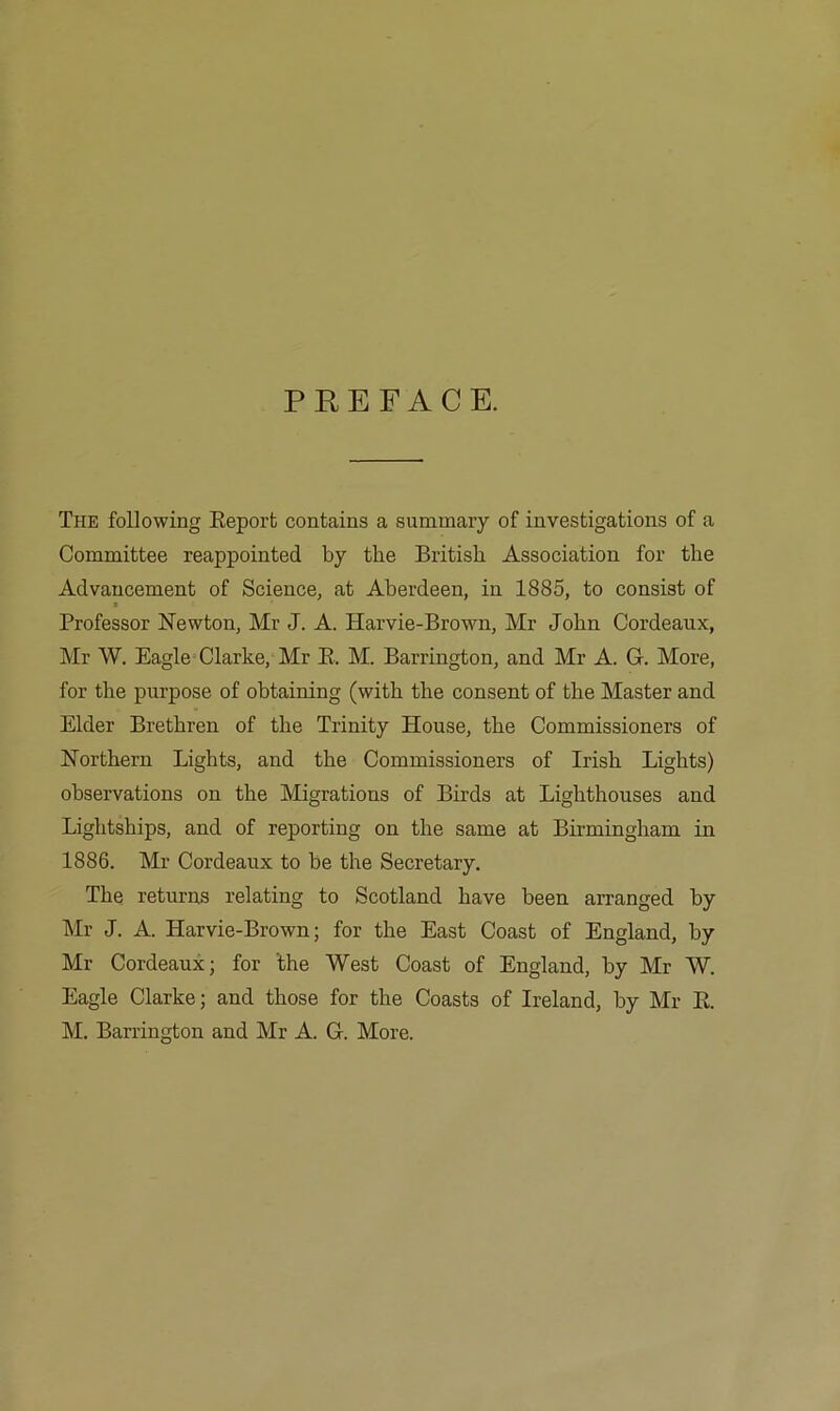 PREFACE. The following Eeporb contains a summary of investigations of a Committee reappointed by the British Association for the Advancement of Science, at Aberdeen, in 1885, to consist of Professor Newton, Mr J. A. Harvie-Brown, Mr John Cordeaux, Mr W. Eagle= Clarke, Mr E. M. Barrington, and Mr A. G. More, for the purpose of obtaining (with the consent of the Master and Elder Brethren of the Trinity House, the Commissioners of Northern Lights, and the Commissioners of Irish Lights) observations on the Migrations of Birds at Lighthouses and Lightships, and of reporting on the same at Birmingham in 1886. Mr Cordeaux to be the Secretary. The returns relating to Scotland have been arranged by Mr J. A. Harvie-Brown; for the East Coast of England, by Mr Cordeaux; for the West Coast of England, by Mr W. Eagle Clarke; and those for the Coasts of Ireland, by Mr E.